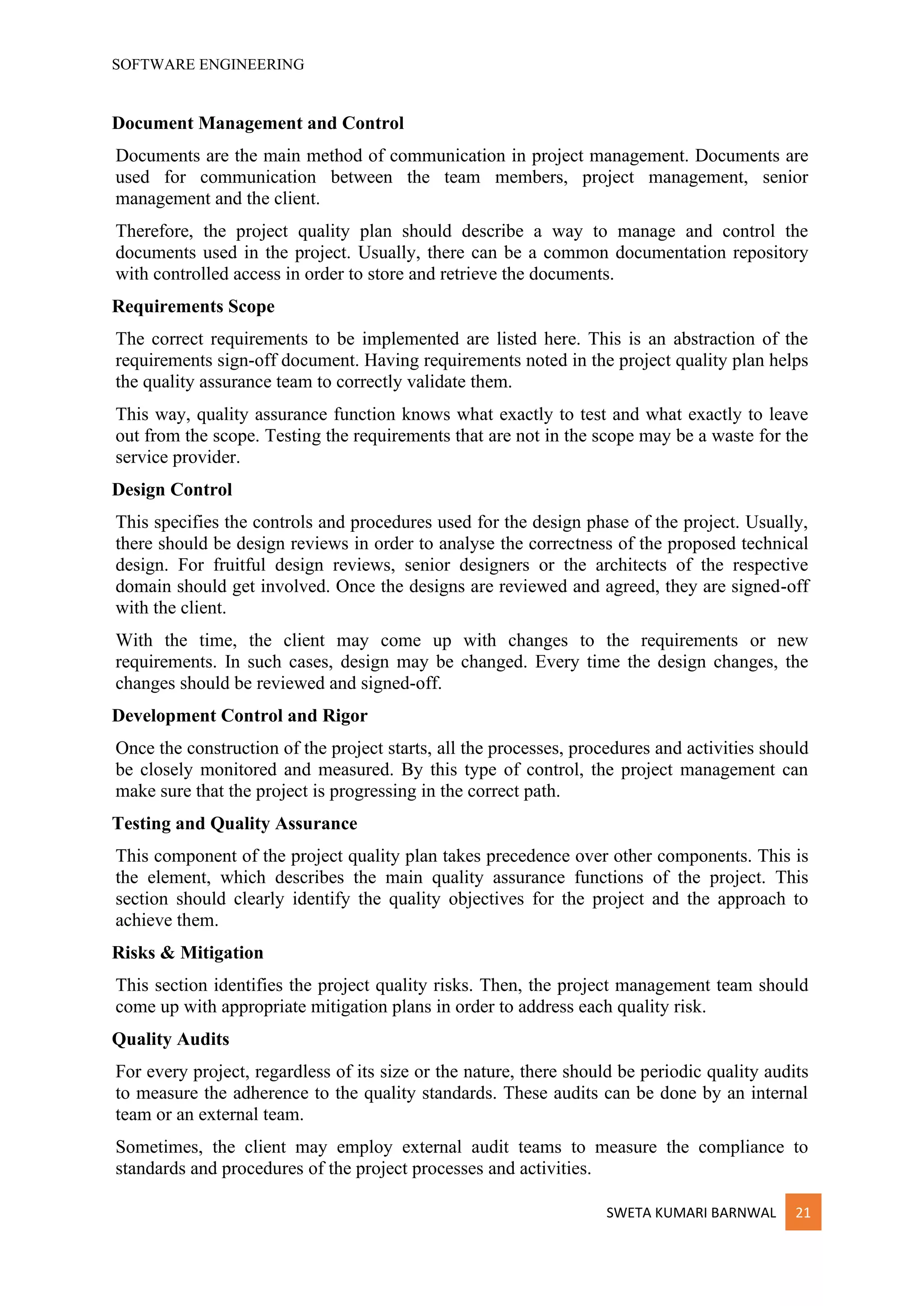 SOFTWARE ENGINEERING
SWETA KUMARI BARNWAL 21
Document Management and Control
Documents are the main method of communication in project management. Documents are
used for communication between the team members, project management, senior
management and the client.
Therefore, the project quality plan should describe a way to manage and control the
documents used in the project. Usually, there can be a common documentation repository
with controlled access in order to store and retrieve the documents.
Requirements Scope
The correct requirements to be implemented are listed here. This is an abstraction of the
requirements sign-off document. Having requirements noted in the project quality plan helps
the quality assurance team to correctly validate them.
This way, quality assurance function knows what exactly to test and what exactly to leave
out from the scope. Testing the requirements that are not in the scope may be a waste for the
service provider.
Design Control
This specifies the controls and procedures used for the design phase of the project. Usually,
there should be design reviews in order to analyse the correctness of the proposed technical
design. For fruitful design reviews, senior designers or the architects of the respective
domain should get involved. Once the designs are reviewed and agreed, they are signed-off
with the client.
With the time, the client may come up with changes to the requirements or new
requirements. In such cases, design may be changed. Every time the design changes, the
changes should be reviewed and signed-off.
Development Control and Rigor
Once the construction of the project starts, all the processes, procedures and activities should
be closely monitored and measured. By this type of control, the project management can
make sure that the project is progressing in the correct path.
Testing and Quality Assurance
This component of the project quality plan takes precedence over other components. This is
the element, which describes the main quality assurance functions of the project. This
section should clearly identify the quality objectives for the project and the approach to
achieve them.
Risks & Mitigation
This section identifies the project quality risks. Then, the project management team should
come up with appropriate mitigation plans in order to address each quality risk.
Quality Audits
For every project, regardless of its size or the nature, there should be periodic quality audits
to measure the adherence to the quality standards. These audits can be done by an internal
team or an external team.
Sometimes, the client may employ external audit teams to measure the compliance to
standards and procedures of the project processes and activities.
 