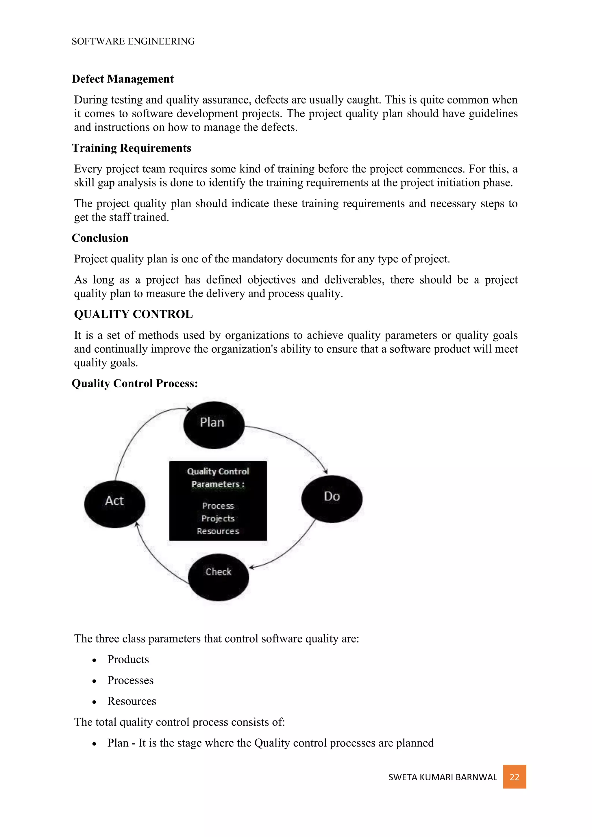 SOFTWARE ENGINEERING
SWETA KUMARI BARNWAL 22
Defect Management
During testing and quality assurance, defects are usually caught. This is quite common when
it comes to software development projects. The project quality plan should have guidelines
and instructions on how to manage the defects.
Training Requirements
Every project team requires some kind of training before the project commences. For this, a
skill gap analysis is done to identify the training requirements at the project initiation phase.
The project quality plan should indicate these training requirements and necessary steps to
get the staff trained.
Conclusion
Project quality plan is one of the mandatory documents for any type of project.
As long as a project has defined objectives and deliverables, there should be a project
quality plan to measure the delivery and process quality.
QUALITY CONTROL
It is a set of methods used by organizations to achieve quality parameters or quality goals
and continually improve the organization's ability to ensure that a software product will meet
quality goals.
Quality Control Process:
The three class parameters that control software quality are:
• Products
• Processes
• Resources
The total quality control process consists of:
• Plan - It is the stage where the Quality control processes are planned
 