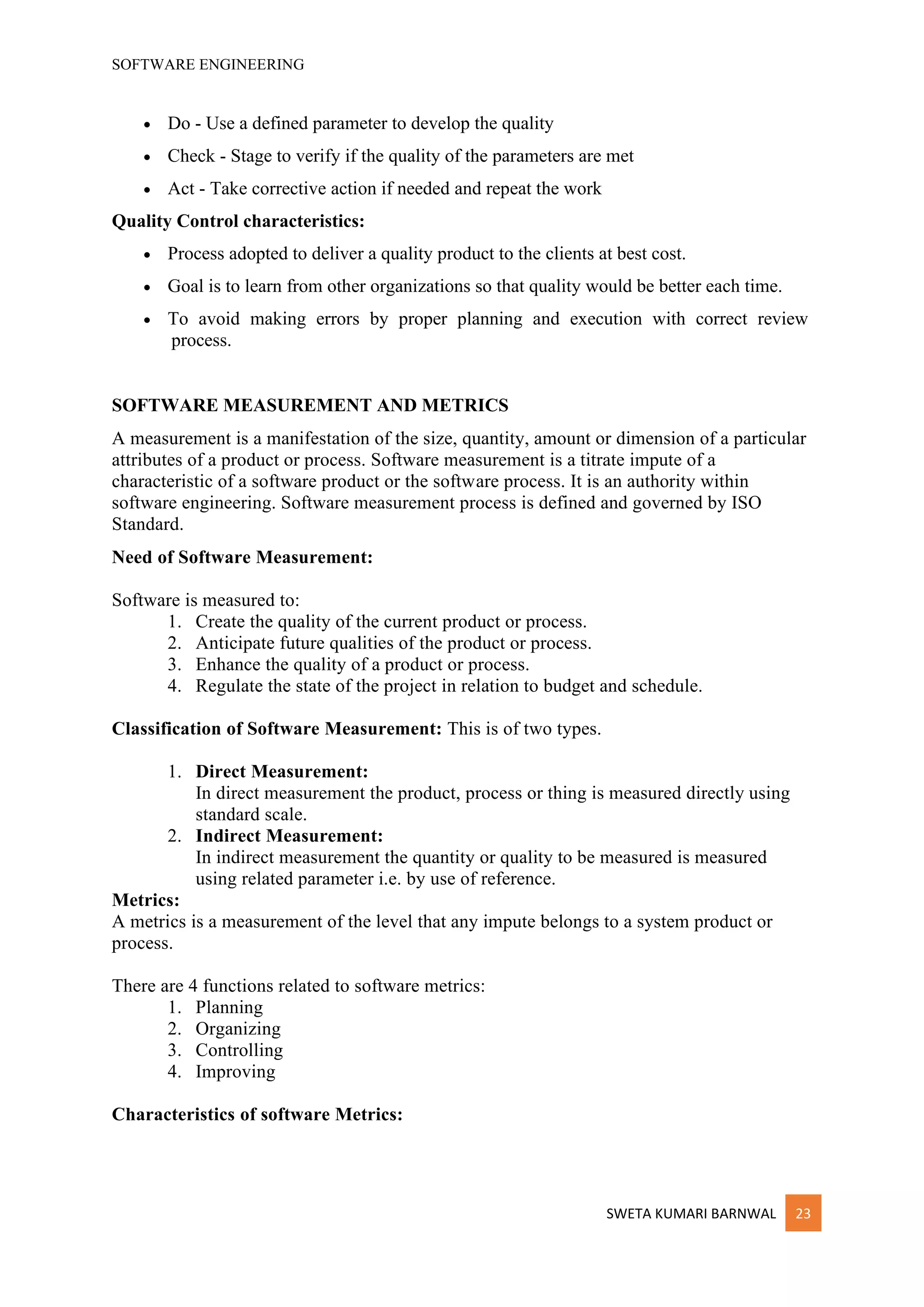 SOFTWARE ENGINEERING
SWETA KUMARI BARNWAL 23
• Do - Use a defined parameter to develop the quality
• Check - Stage to verify if the quality of the parameters are met
• Act - Take corrective action if needed and repeat the work
Quality Control characteristics:
• Process adopted to deliver a quality product to the clients at best cost.
• Goal is to learn from other organizations so that quality would be better each time.
• To avoid making errors by proper planning and execution with correct review
process.
SOFTWARE MEASUREMENT AND METRICS
A measurement is a manifestation of the size, quantity, amount or dimension of a particular
attributes of a product or process. Software measurement is a titrate impute of a
characteristic of a software product or the software process. It is an authority within
software engineering. Software measurement process is defined and governed by ISO
Standard.
Need of Software Measurement:
Software is measured to:
1. Create the quality of the current product or process.
2. Anticipate future qualities of the product or process.
3. Enhance the quality of a product or process.
4. Regulate the state of the project in relation to budget and schedule.
Classification of Software Measurement: This is of two types.
1. Direct Measurement:
In direct measurement the product, process or thing is measured directly using
standard scale.
2. Indirect Measurement:
In indirect measurement the quantity or quality to be measured is measured
using related parameter i.e. by use of reference.
Metrics:
A metrics is a measurement of the level that any impute belongs to a system product or
process.
There are 4 functions related to software metrics:
1. Planning
2. Organizing
3. Controlling
4. Improving
Characteristics of software Metrics:
 
