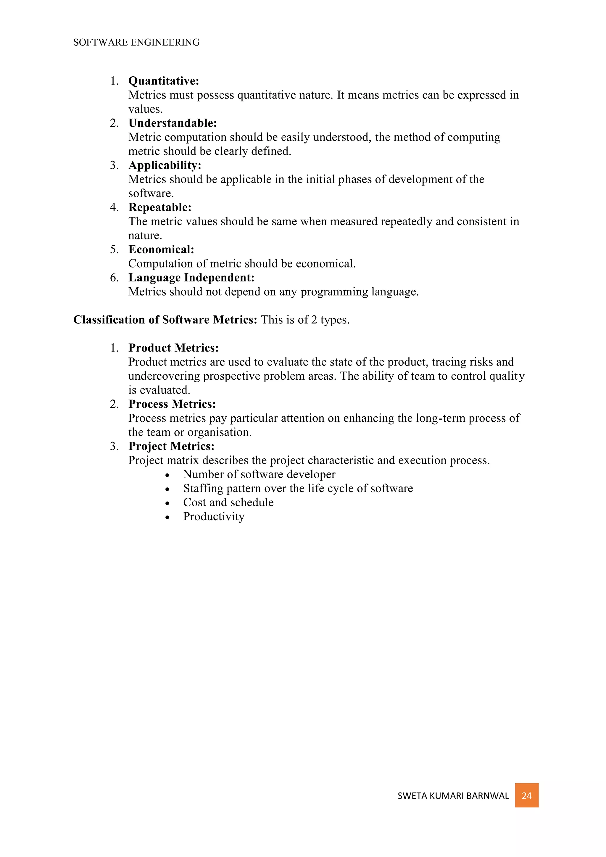 SOFTWARE ENGINEERING
SWETA KUMARI BARNWAL 24
1. Quantitative:
Metrics must possess quantitative nature. It means metrics can be expressed in
values.
2. Understandable:
Metric computation should be easily understood, the method of computing
metric should be clearly defined.
3. Applicability:
Metrics should be applicable in the initial phases of development of the
software.
4. Repeatable:
The metric values should be same when measured repeatedly and consistent in
nature.
5. Economical:
Computation of metric should be economical.
6. Language Independent:
Metrics should not depend on any programming language.
Classification of Software Metrics: This is of 2 types.
1. Product Metrics:
Product metrics are used to evaluate the state of the product, tracing risks and
undercovering prospective problem areas. The ability of team to control quality
is evaluated.
2. Process Metrics:
Process metrics pay particular attention on enhancing the long-term process of
the team or organisation.
3. Project Metrics:
Project matrix describes the project characteristic and execution process.
• Number of software developer
• Staffing pattern over the life cycle of software
• Cost and schedule
• Productivity
 