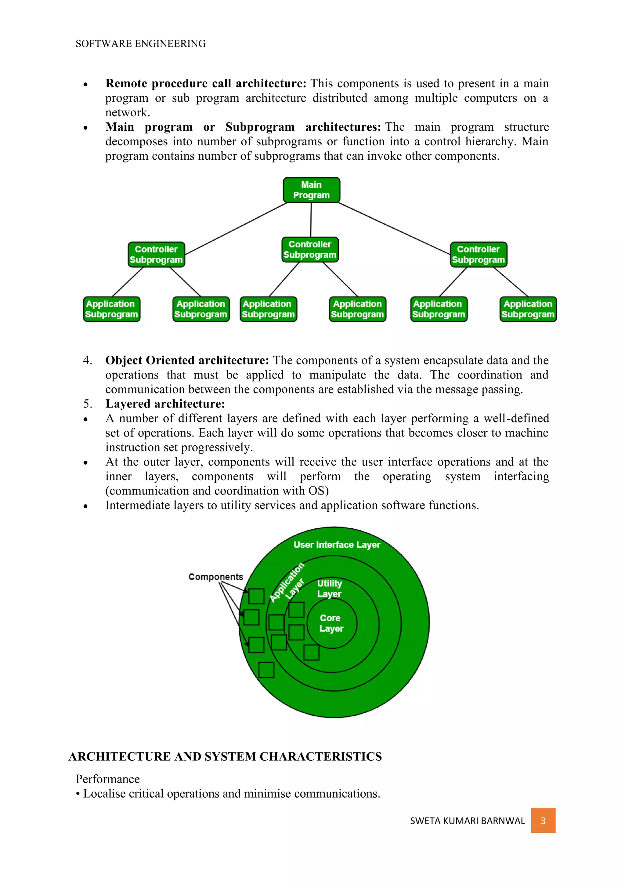 SOFTWARE ENGINEERING
SWETA KUMARI BARNWAL 3
• Remote procedure call architecture: This components is used to present in a main
program or sub program architecture distributed among multiple computers on a
network.
• Main program or Subprogram architectures: The main program structure
decomposes into number of subprograms or function into a control hierarchy. Main
program contains number of subprograms that can invoke other components.
4. Object Oriented architecture: The components of a system encapsulate data and the
operations that must be applied to manipulate the data. The coordination and
communication between the components are established via the message passing.
5. Layered architecture:
• A number of different layers are defined with each layer performing a well-defined
set of operations. Each layer will do some operations that becomes closer to machine
instruction set progressively.
• At the outer layer, components will receive the user interface operations and at the
inner layers, components will perform the operating system interfacing
(communication and coordination with OS)
• Intermediate layers to utility services and application software functions.
ARCHITECTURE AND SYSTEM CHARACTERISTICS
Performance
• Localise critical operations and minimise communications.
 