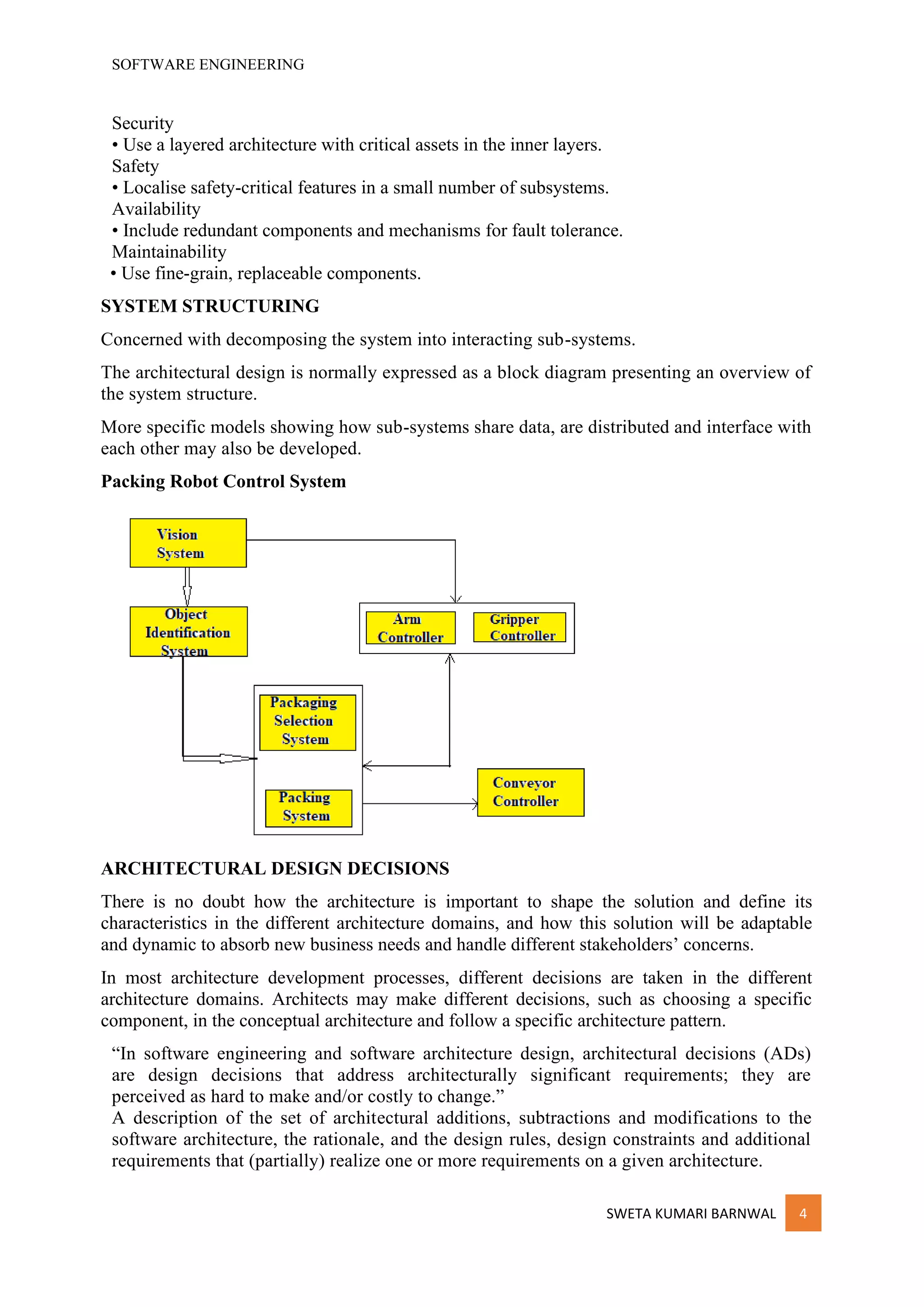 SOFTWARE ENGINEERING
SWETA KUMARI BARNWAL 4
Security
• Use a layered architecture with critical assets in the inner layers.
Safety
• Localise safety-critical features in a small number of subsystems.
Availability
• Include redundant components and mechanisms for fault tolerance.
Maintainability
• Use fine-grain, replaceable components.
SYSTEM STRUCTURING
Concerned with decomposing the system into interacting sub-systems.
The architectural design is normally expressed as a block diagram presenting an overview of
the system structure.
More specific models showing how sub-systems share data, are distributed and interface with
each other may also be developed.
Packing Robot Control System
ARCHITECTURAL DESIGN DECISIONS
There is no doubt how the architecture is important to shape the solution and define its
characteristics in the different architecture domains, and how this solution will be adaptable
and dynamic to absorb new business needs and handle different stakeholders’ concerns.
In most architecture development processes, different decisions are taken in the different
architecture domains. Architects may make different decisions, such as choosing a specific
component, in the conceptual architecture and follow a specific architecture pattern.
“In software engineering and software architecture design, architectural decisions (ADs)
are design decisions that address architecturally significant requirements; they are
perceived as hard to make and/or costly to change.”
A description of the set of architectural additions, subtractions and modifications to the
software architecture, the rationale, and the design rules, design constraints and additional
requirements that (partially) realize one or more requirements on a given architecture.
 