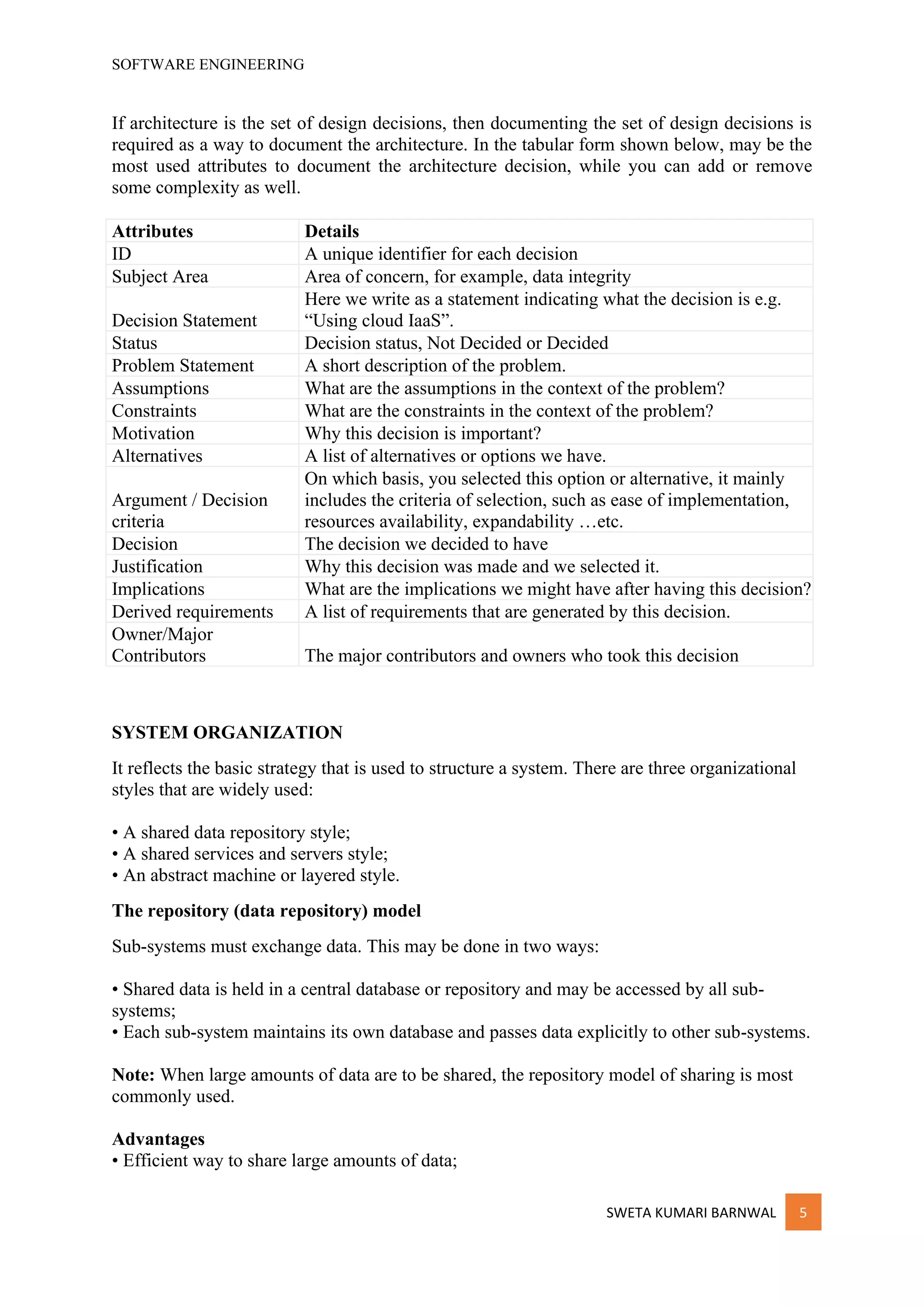 SOFTWARE ENGINEERING
SWETA KUMARI BARNWAL 5
If architecture is the set of design decisions, then documenting the set of design decisions is
required as a way to document the architecture. In the tabular form shown below, may be the
most used attributes to document the architecture decision, while you can add or remove
some complexity as well.
Attributes Details
ID A unique identifier for each decision
Subject Area Area of concern, for example, data integrity
Decision Statement
Here we write as a statement indicating what the decision is e.g.
“Using cloud IaaS”.
Status Decision status, Not Decided or Decided
Problem Statement A short description of the problem.
Assumptions What are the assumptions in the context of the problem?
Constraints What are the constraints in the context of the problem?
Motivation Why this decision is important?
Alternatives A list of alternatives or options we have.
Argument / Decision
criteria
On which basis, you selected this option or alternative, it mainly
includes the criteria of selection, such as ease of implementation,
resources availability, expandability …etc.
Decision The decision we decided to have
Justification Why this decision was made and we selected it.
Implications What are the implications we might have after having this decision?
Derived requirements A list of requirements that are generated by this decision.
Owner/Major
Contributors The major contributors and owners who took this decision
SYSTEM ORGANIZATION
It reflects the basic strategy that is used to structure a system. There are three organizational
styles that are widely used:
• A shared data repository style;
• A shared services and servers style;
• An abstract machine or layered style.
The repository (data repository) model
Sub-systems must exchange data. This may be done in two ways:
• Shared data is held in a central database or repository and may be accessed by all sub-
systems;
• Each sub-system maintains its own database and passes data explicitly to other sub-systems.
Note: When large amounts of data are to be shared, the repository model of sharing is most
commonly used.
Advantages
• Efficient way to share large amounts of data;
 