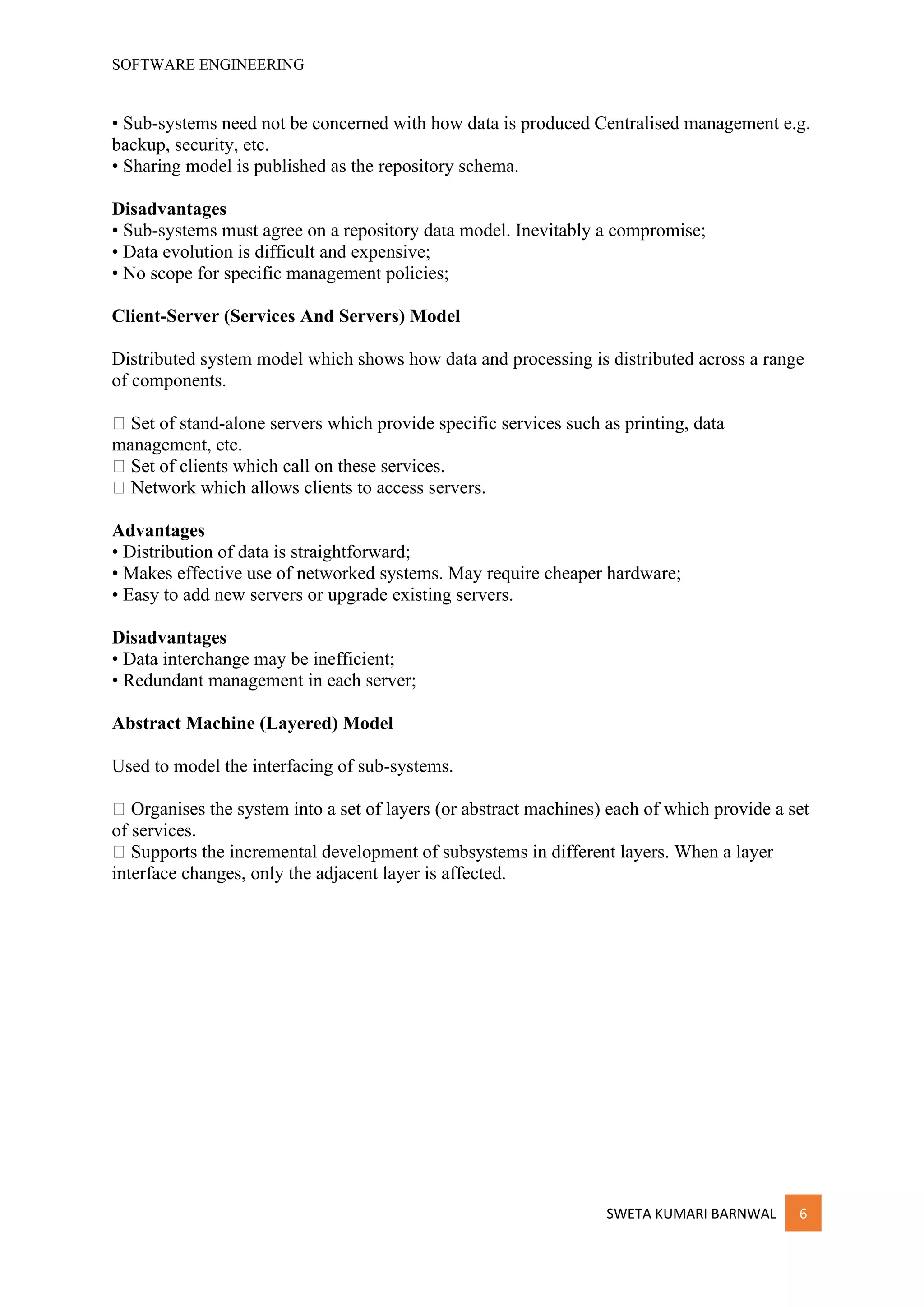SOFTWARE ENGINEERING
SWETA KUMARI BARNWAL 6
• Sub-systems need not be concerned with how data is produced Centralised management e.g.
backup, security, etc.
• Sharing model is published as the repository schema.
Disadvantages
• Sub-systems must agree on a repository data model. Inevitably a compromise;
• Data evolution is difficult and expensive;
• No scope for specific management policies;
Client-Server (Services And Servers) Model
Distributed system model which shows how data and processing is distributed across a range
of components.
􀁺 Set of stand-alone servers which provide specific services such as printing, data
management, etc.
􀁺 Set of clients which call on these services.
􀁺 Network which allows clients to access servers.
Advantages
• Distribution of data is straightforward;
• Makes effective use of networked systems. May require cheaper hardware;
• Easy to add new servers or upgrade existing servers.
Disadvantages
• Data interchange may be inefficient;
• Redundant management in each server;
Abstract Machine (Layered) Model
Used to model the interfacing of sub-systems.
􀁺 Organises the system into a set of layers (or abstract machines) each of which provide a set
of services.
􀁺 Supports the incremental development of subsystems in different layers. When a layer
interface changes, only the adjacent layer is affected.
 