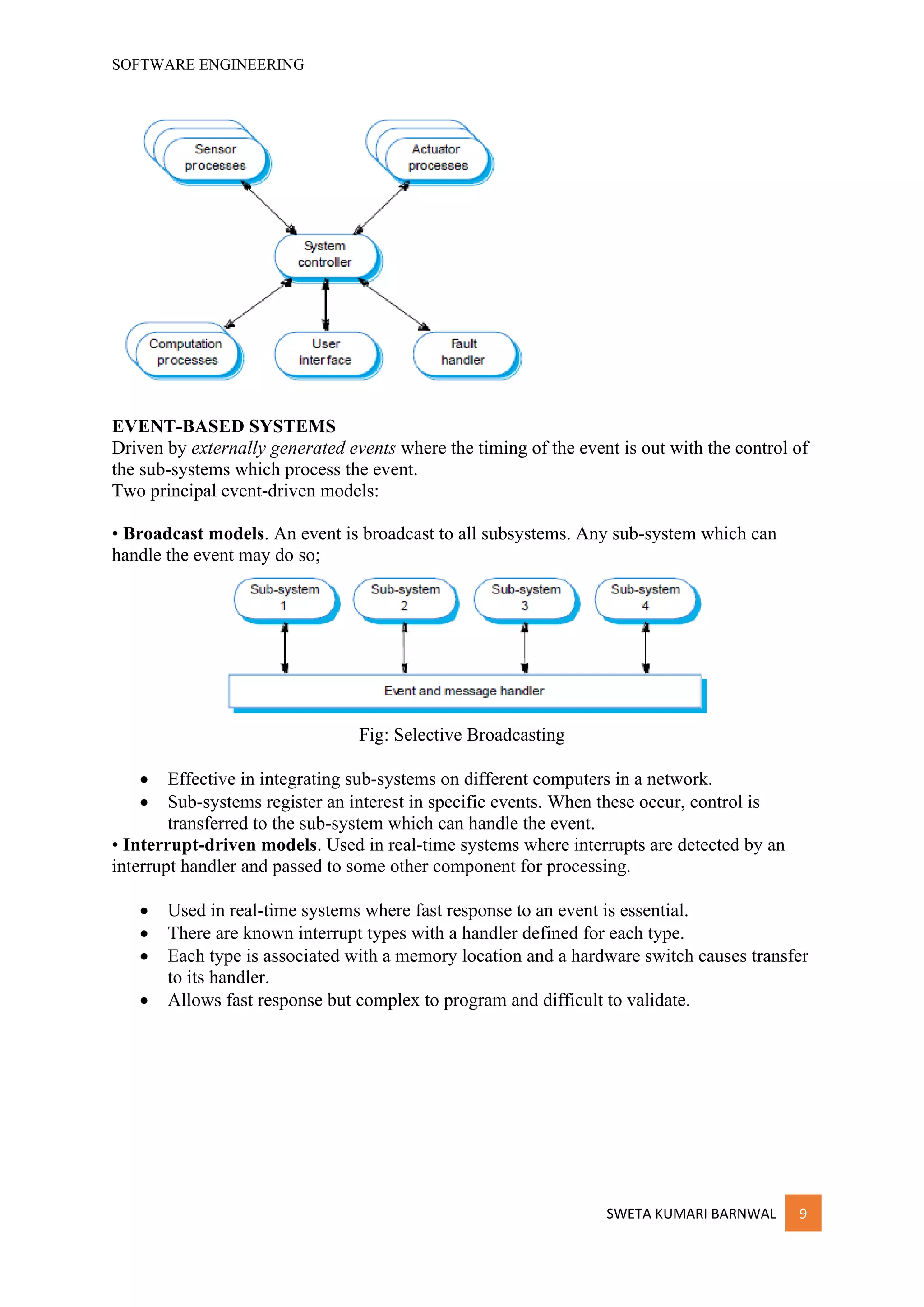 SOFTWARE ENGINEERING
SWETA KUMARI BARNWAL 9
EVENT-BASED SYSTEMS
Driven by externally generated events where the timing of the event is out with the control of
the sub-systems which process the event.
Two principal event-driven models:
• Broadcast models. An event is broadcast to all subsystems. Any sub-system which can
handle the event may do so;
Fig: Selective Broadcasting
• Effective in integrating sub-systems on different computers in a network.
• Sub-systems register an interest in specific events. When these occur, control is
transferred to the sub-system which can handle the event.
• Interrupt-driven models. Used in real-time systems where interrupts are detected by an
interrupt handler and passed to some other component for processing.
• Used in real-time systems where fast response to an event is essential.
• There are known interrupt types with a handler defined for each type.
• Each type is associated with a memory location and a hardware switch causes transfer
to its handler.
• Allows fast response but complex to program and difficult to validate.
 