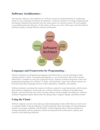 Software Architecture :
The structure, behavior, and usefulness of a software system are all determined by its architecture,
which is a key component of software development. A software architect is in charge of planning and
developing a blueprint that describes how the various parts of a software system will work together
to accomplish particular objectives. In this article, we'll go over a few of the major tools that software
architects employ to design efficient software architectures.
Languages and Frameworks for Programming :
Software architects use programming languages and frameworks as crucial technologies while
creating software systems. A programming language is a set of instructions that can be read and
followed by a computer to carry out a particular activity. Software architects frequently work in the
programming languages Java, Python, C#, Ruby, and JavaScript. Large-scale software systems are
best built using these languages because of their reputability, scalability, and usability.
Software architects can hasten the creation of software systems by using frameworks, which are pre-
built software components. Frameworks give software architects a collection of reusable parts,
libraries, and tools that they may utilize to create software systems rapidly and effectively. Software
architects frequently employ frameworks like Spring, React, Angular, Django, and Ruby on Rails.
Using the Cloud :
Software engineers can now store and access data and programs online rather than on a local server
or computer thanks to the development of cloud computing. Many advantages of cloud computing
include cost savings, scalability, and flexibility. Cloud computing allows software architects to
manage and deploy software programs without worrying about the infrastructure, upkeep, and
security of the underlying hardware.
 
