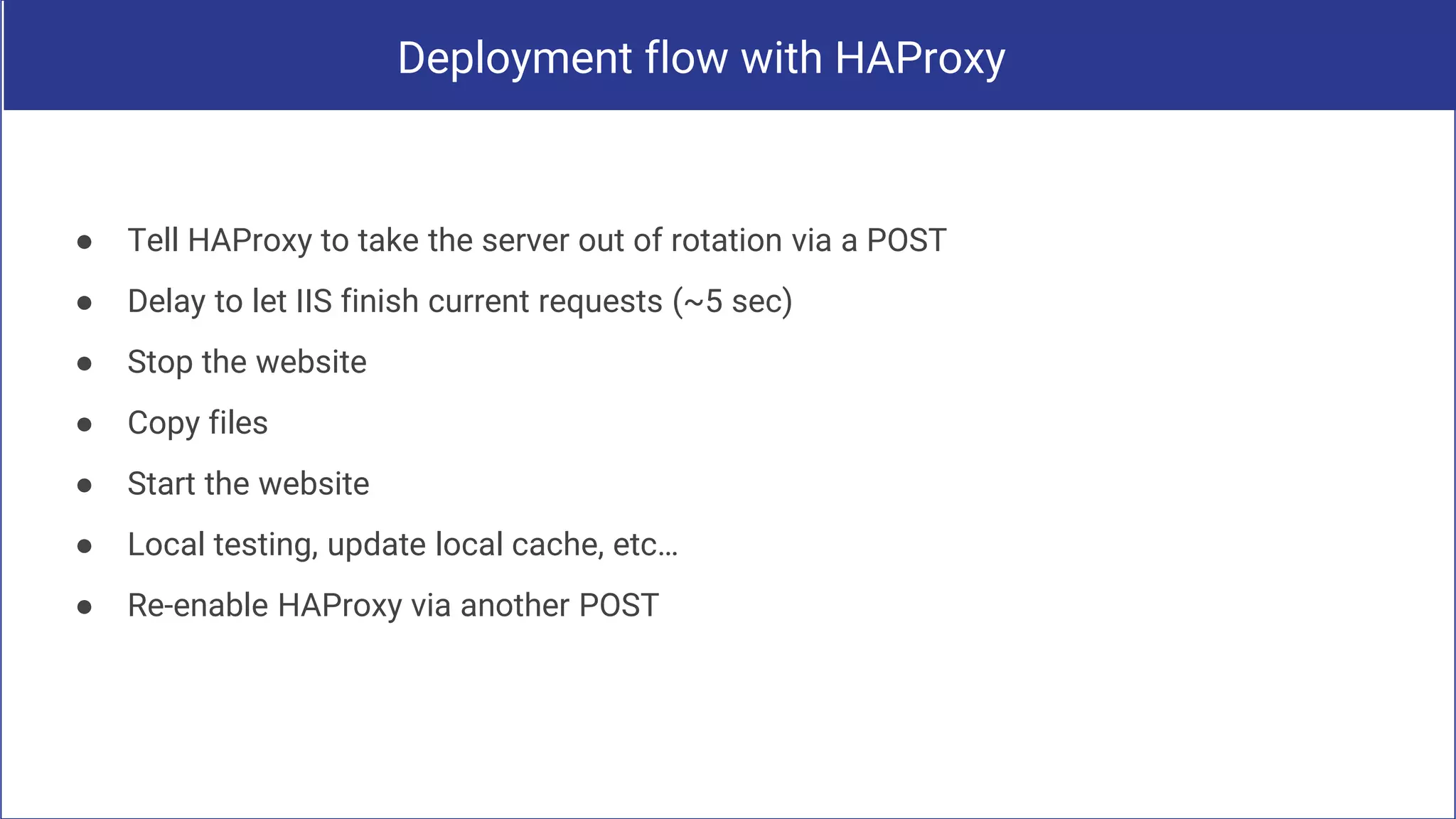 Deployment flow with HAProxy
● Tell HAProxy to take the server out of rotation via a POST
● Delay to let IIS finish current requests (~5 sec)
● Stop the website
● Copy files
● Start the website
● Local testing, update local cache, etc…
● Re-enable HAProxy via another POST
 