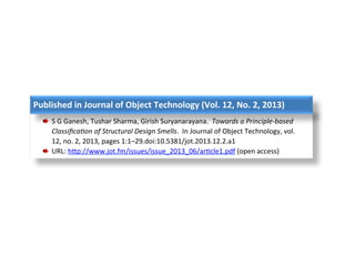 Published	in	Journal	of	Object	Technology	(Vol.	12,	No.	2,	2013)	
  S	G	Ganesh,	Tushar	Sharma,	Girish	Suryanarayana.		Towards	a	Principle-based	
Classiﬁca4on	of	Structural	Design	Smells.		In	Journal	of	Object	Technology,	vol.	
12,	no.	2,	2013,	pages	1:1–29.doi:10.5381/jot.2013.12.2.a1	
  URL:	hLp://www.jot.fm/issues/issue_2013_06/arPcle1.pdf	(open	access)		
 