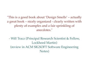 "This is a good book about ‘Design Smells’ – actually
a great book – nicely organized - clearly written with
plenty of examples and a fair sprinkling of
anecdotes."
- Will Tracz (Principal Research Scientist & Fellow,
Lockheed Martin)
(review in ACM SIGSOFT Software Engineering
Notes)
 