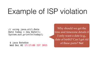 Example of ISP violation
// using java.util.Date
Date today = new Date();
System.out.println(today);
$ java DateUse
Wed Dec 02 17:17:08 IST 2015
Why should we get the
time and timezone details if
I only want a date (e.g.,
date of birth)? Can I get rid
of these parts? No!
 