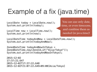 Example of a ﬁx (java.time)
You can use only date,
time, or even timezone,
and combine them as
needed (in java.time)!
LocalDate today = LocalDate.now();
System.out.println(today);
LocalTime now = LocalTime.now();
System.out.println(now);
LocalDateTime todayAndNow = LocalDateTime.now();
System.out.println(todayAndNow);
ZonedDateTime todayAndNowInTokyo =
ZonedDateTime.now(ZoneId.of("Asia/Tokyo"));
System.out.println(todayAndNowInTokyo);
2015-12-02
17:37:22.647
2015-12-02T17:37:22.648
2015-12-02T21:07:22.649+09:00[Asia/Tokyo]
 