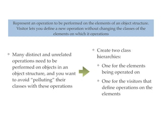❖ Many distinct and unrelated
operations need to be
performed on objects in an
object structure, and you want
to avoid “polluting” their
classes with these operations
Represent an operation to be performed on the elements of an object structure.
Visitor lets you deﬁne a new operation without changing the classes of the
elements on which it operations
❖ Create two class
hierarchies:
❖ One for the elements
being operated on
❖ One for the visitors that
deﬁne operations on the
elements
 