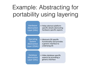 Example: Abstracting for
portability using layering
•  Helps'abstract'pla-orm0
speciﬁc'details'abstrac4ng'
hardware'speciﬁc'aspects''
Hardware'
Abstrac4on'
Layer'(HAL)'
•  Abstracts'OS'speciﬁc'
func4onality'and'provides'
a'generic'interface'to'
underlying'OS'
Opera4ng'
System'
Abstrac4on'
Layer'(OSAL)'
•  Hides'database'speciﬁc'
aspects'by'providing'a'
generic'interface''
Database'
Abstrac4on'
Layer'(DAL)'
 