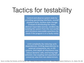 Tactics for testability
Control'and'observe'system'state'by'
providing'specializing'interfaces,'record/
playback'faults,'localize'state'storage'
(instead'of'distribu;ng'the'state),'
abstract'input'data'sources,'sandbox'(by'
isola;ng'the'system'from'the'real'world),'
and'introduce'executable'asser;ons'(to'
check'if'the'program'is'in'a'faulty'state)'
Limit'complexity'(by'reducing'cyclic'
dependencies,'limi;ng'dependencies'to'
external'components,'etc;'in'OO'
systems,'limit'depth'of'inheritance'tree,'
reduce'dynamic'calls;'and'having'high'
cohesion,'low'coupling'and'separa;on'of'
concerns);'also'limit'nonCdeterminism.'
Source: Len Bass, Paul Clements, and Rick Kazman. 2003. Software Architecture in Practice (2 ed.). Addison-Wesley Longman Publishing Co., Inc., Boston, MA, USA.
 