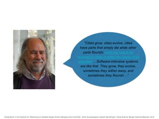 “Cities grow, cities evolve, cities
have parts that simply die while other
parts flourish; each city has to be
renewed in order to meet the needs of its
populace… Software-intensive systems
are like that. They grow, they evolve,
sometimes they wither away, and
sometimes they flourish…”
Grady Booch in the foreword for “Refactoring for Software Design Smells: Managing Technical Debt”, Girish Suryanarayana, Ganesh Samarthyam, Tushar Sharma, Morgan Kaufmann/Elsevier, 2014.
 