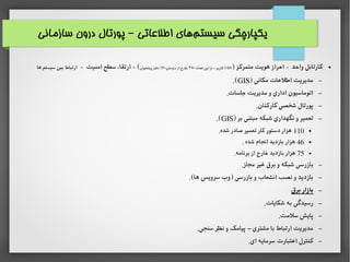 ‫سازمانی‬ ‫درون‬ ‫پورتال‬ ‫اطلاعاتی‬ ‫های‬‫سیستم‬ ‫یکپارچگی‬–
●) ‫متمرکز‬ ‫هویت‬ ‫احراز‬ - ‫واحد‬ ‫کارتابل‬۱۰۵۸‫تعداد‬ ‫این‬ ‫از‬ ‫کاربر‬–۳۸۰،‫سازمان‬ ‫از‬ ‫خارج‬۱۶۰‫پیشخوان‬ ‫دفتر‬- ‫امنیت‬ ‫سطح‬ ‫ارتقاء‬ - (‫ها‬ ‫سیستم‬ ‫بین‬ ‫ارتباط‬
–) ‫مکانی‬ ‫اطلاعات‬ ‫مدیریت‬GIS.(
–.‫جلسات‬ ‫مدیریت‬ ‫و‬ ‫اداری‬ ‫اتوماسیون‬
–.‫کارکنان‬ ‫شخصی‬ ‫پورتال‬
–) ‫بر‬ ‫مبتنی‬ ‫شبکه‬ ‫نگهداری‬ ‫و‬ ‫تعمیر‬GIS.(
●110.‫شده‬ ‫صادر‬ ‫تعمیر‬ ‫کار‬ ‫دستور‬ ‫هزار‬
●46. ‫شده‬ ‫انجام‬ ‫بازدید‬ ‫هزار‬
●75.‫برنامه‬ ‫از‬ ‫خارج‬ ‫بازدید‬ ‫هزار‬
–.‫مجاز‬ ‫غیر‬ ‫برق‬ ‫و‬ ‫شبکه‬ ‫بازرسی‬
–.(‫ها‬ ‫سرویس‬ ‫)وب‬ ‫بازرسی‬ ‫و‬ ‫انشعاب‬ ‫نصب‬ ‫و‬ ‫بازدید‬
–‫برق‬ ‫بازار‬
–.‫شکایات‬ ‫به‬ ‫رسیدگی‬
–.‫سلمت‬ ‫پایش‬
–.‫سنجی‬ ‫نظر‬ ‫و‬ ‫پیامک‬ ‫مشتری‬ ‫با‬ ‫ارتباط‬ ‫مدیریت‬–
–.‫ای‬ ‫سرمایه‬ ‫ااعتبارت‬ ‫کنترل‬
 
