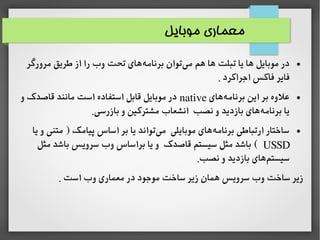 ‫موبایل‬ ‫معماری‬
●‫مرورگر‬ ‫طریق‬ ‫از‬ ‫را‬ ‫وب‬ ‫تحت‬ ‫های‬‫برنامه‬ ‫توان‬‫می‬ ‫هم‬ ‫ها‬ ‫تبلت‬ ‫یا‬ ‫ها‬ ‫موبایل‬ ‫در‬
. ‫اجراکرد‬ ‫فاکس‬ ‫فایر‬
●‫های‬‫برنامه‬ ‫این‬ ‫بر‬ ‫اعلوه‬native‫و‬ ‫قاصدک‬ ‫مانند‬ ‫است‬ ‫استفاده‬ ‫قابل‬ ‫موبایل‬ ‫در‬
.‫بازرسی‬ ‫و‬ ‫مشترکین‬ ‫انشعاب‬ ‫نصب‬ ‫و‬ ‫بازدید‬ ‫های‬‫برنامه‬ ‫یا‬
●‫یا‬ ‫و‬ ‫متنی‬ ) ‫پیامک‬ ‫اساس‬ ‫بر‬ ‫یا‬ ‫تواند‬‫می‬ ‫موبایلی‬ ‫های‬‫برنامه‬ ‫ارتباطی‬ ‫ساختار‬
USSD‫مثل‬ ‫باشد‬ ‫سرویس‬ ‫وب‬ ‫براساس‬ ‫یا‬ ‫و‬ ‫قاصدک‬ ‫سیستم‬ ‫مثل‬ ‫باشد‬ (
.‫نصب‬ ‫و‬ ‫بازدید‬ ‫های‬‫سیستم‬
. ‫است‬ ‫وب‬ ‫معماری‬ ‫در‬ ‫موجود‬ ‫ساخت‬ ‫زیر‬ ‫همان‬ ‫سرویس‬ ‫وب‬ ‫ساخت‬ ‫زیر‬
 