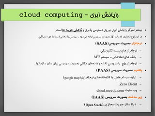 ‫ابری‬ ‫رایانش‬–cloud computing
●‫و‬ ‫پذیری‬ ‫دسترس‬ ‫برروی‬ ‫ابری‬ ‫رایانش‬ ‫تمرکز‬ ‫بیشتر‬‫ها‬ ‫هزینه‬ ‫کاهش‬.‫است‬
●‫خدمات‬ ‫معماری‬ ‫نوع‬ ‫این‬ ‫در‬IT.‫اشتراکی‬ ‫حق‬ ‫یا‬ ‫است‬ ‫مجانی‬ ‫یا‬ ‫سرویس‬ . ‫شود‬‫می‬ ‫ارایه‬ ‫سرویس‬ ‫بصورت‬
●‫افزار‬‫نرم‬)‫سرویس‬ ‫بصورت‬SAAS(
–.‫الکترونیکی‬ ‫پست‬ ‫های‬ ‫افزار‬‫نرم‬
–‫سیستم‬ ‫اطلاعاتی‬ ‫های‬ ‫بانک‬–۱۵۲۱
–‫افزار‬‫نرم‬gis. ‫سازمانها‬ ‫سایر‬ ‫برای‬ ‫سرویسی‬ ‫بصورت‬ ‫مکانی‬ ‫های‬‫داده‬ ‫و‬ ‫نقشه‬ ‫سرویس‬ ‫یا‬
●‫پلتفرم‬) ‫سرویس‬ ‫بصورت‬PAAS(
–‫افزاری‬ ‫نرم‬ ‫ی‬ ‫ها‬‫کتابخانه‬ ‫یا‬ ‫اعامل‬ ‫سیستم‬ ‫ارایه‬)google map(
–Zero Client.
–‫سایت‬ ‫وب‬cloud.meedc.com
●‫ساخت‬ ‫زیر‬) ‫سرویس‬ ‫بصورت‬IAAS(
–‫مجازی‬ ‫صورت‬ ‫سنتر‬ ‫دیتا‬).Open Stack(
 