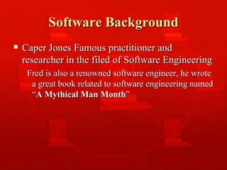 Software Background Caper Jones Famous practitioner and researcher in the filed of Software Engineering  Fred is also a renowned software engineer, he wrote a great book related to software engineering named “ A Mythical Man Month ” 