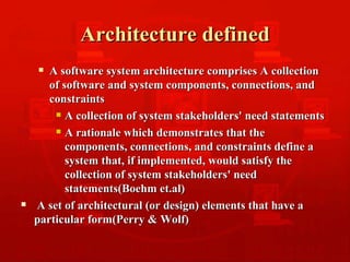 Architecture defined A software system architecture comprises A collection of software and system components, connections, and constraints  A collection of system stakeholders' need statements A rationale which demonstrates that the components, connections, and constraints define a system that, if implemented, would satisfy the collection of system stakeholders' need statements(Boehm et.al) A set of architectural (or design) elements that have a particular form(Perry & Wolf) 