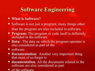 Software Engineering What is Software? Software is not just a program; many things other than the program are also included in software .   Program:  The program or code itself is definitely included in the software. Data:   The data on which the program operates is also considered as part of the software. Documentation:   Another very important thing that most of us forget is documentation . All the documents related to the software are also considered as part of the software. 