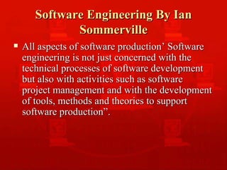 Software Engineering By Ian Sommerville All aspects of software production’ Software engineering is not just concerned with the technical processes of software development but also with activities such as software project management and with the development of tools, methods and theories to support software production”. 
