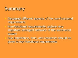 Summary

• Discussed different aspects of the non-functional
    requirements
•   Non-functional requirements capture very
    important emergent behavior of the automated
    system
•   Due importance, time, and resources should be
    given to non-functional requirements
 