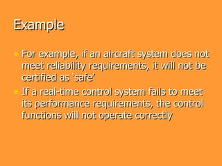 Example

• For example, if an aircraft system does not
  meet reliability requirements, it will not be
  certified as ‘safe’
• If a real-time control system fails to meet
  its performance requirements, the control
  functions will not operate correctly
 