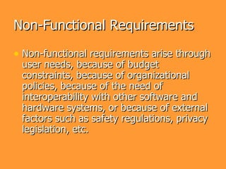 Non-Functional Requirements

• Non-functional requirements arise through
 user needs, because of budget
 constraints, because of organizational
 policies, because of the need of
 interoperability with other software and
 hardware systems, or because of external
 factors such as safety regulations, privacy
 legislation, etc.
 