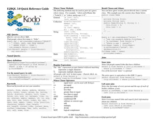 EJBQL 3.0 Quick Reference Guide                           Where Clause Methods                                         Result Classes and Aliases
                                                          The following methods may be used as part of a query         You can have query results placed directly into a custom
                                                          where clause. For example, “where p.firstName like           class. This example uses the custom class Name below.
                                                          (‘%ohn%’)” or “where sqrt(p.age) > 6”.                       public class Name
                                                          General     is [not] null,                                   {
                                                                       [not] exists                                      private String first;
                                                          Collection   size(Collection)                                  private String last;
                                                                       member [of],                                      public Name(String f, String l) {
                                                                       [not] in                                            this.first = f;
                                                                       is [not] empty,                                     this.last = l;
                                                                       all | any | some                                  }
                                                          String       [not] like,                                       // ...
                                                                       concat(String, String),                         }
SQL Queries
                                                                       trim([leading | trailing |
Queries can use direct SQL.                                              both] <char to trim>                          Query q = em.createQuery(“select “
Find people whose first name is “John”.                                  [from] String)                                  + “new com.example.Name(p.firstName, “
Query sql = em.createNativeQuery(“SELECT”                              lower(String),                                    + “p.lastName) from Person p “
  + “ FIRST, LAST, AGE FROM PERSON”                                    upper(String),                                    + “where p.age > :param”);
  + “ WHERE FIRST = ‘JOHN’”,                                           length(String),                                 List<Name> names = (List<Name>)
  com.example.Person.class);                                           locate(String, String[, int                       q.setParameter(“param”, 30).
List<Person> people = (List<Person>)                                     startpoint]),                                   getResultList();
    sql.execute();                                                     substring(int, int)                             for(Name name : names)
                                                                       abs(numeric),                                     printLabel(name);
                                                          Math
Named Queries                                                          sqrt(numeric),
                                                                       mod(numeric, numeric)                           Joins
Query definition:                                         Date         [not] between
@NamedQuery(name=“minorsByFirstName”,                                                                                  Inner join:
  queryString=“select p from Person p                     Regular Expressions                                          Select all people named John that have children.
  where p.age < 18 group by                               The “like” expression accepts limited wildcard matching.     select p from Person p join p.children c
  p.firstName”)                                                                                                          where p.firstName = ‘John’
                                                          _     represents a single character
                                                                                                                       Use of the keyword ‘inner’ is optional
                                                          %     represents multiple characters
Use the named query in code:
List<Person> minors = (List<Person>)                      All people with ‘rick’ in their name – Patrick, Rick, etc.
                                                          select p from Person p                                       The prior query is equivalent to this EJB 2.1 query.
  em.createNamedQuery(                                                                                                 select object(p) from Person p,
                                                            where lower(p.firstName) like ‘%rick%’
  “minorsByFirstName”).getResultList();                                                                                  in(p.children) c where p.firstName=‘John’
                                                          Where Clause Operators
Keywords                                                  =         equal (note: can be used with Strings)
                                                                                                                       Left outer join:
Reserved keywords are not case sensitive.                 <>        not equal
                                                                                                                       Select the last name of every person and the age of each of
                                                          >         greater than
                                                                                                                       his/her children, if any.
select, from, where, update, delete,                      <         less than                                          select p.lastName, c.age from Person p
join, outer, inner, group, by, having,                    >=        greater than or equal                                left join p.children c
fetch, distinct, object, null, true,                      <=        less than or equal
false, not, and, or, between, like, in,                   AND       conditional AND                                    Fetch join:
as, unknown, empty, member, of, is, avg,                  OR        conditional OR
max, min, sum, count, order, by, asc,                                                                                  Select everyone named John and eagerly fetch information
                                                          -         subtract or convert sign                           about any children.
desc, mod, upper, lower, trim, position,
character_length, char_length,                            +         add                                                select distinct p from Person p
bit_length, current_time, current_date,                   *         multiply                                             left join fetch p.children
current_timestamp, new, left, exists,                     /         divide                                               where p.firstName=‘John’
all, any, some, size                                      NOT       logical complement

                                                                            © 2005 SolarMetric, Inc.
                                            Content based upon EJB3.0 public draft http://solarmetric.com/resources/ejbql-quickref.pdf
 