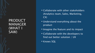PRODUCT
MANAGER
(WHAT I
SAW)
• Collaborate with other stakeholders
(Analytics team, Sales, Marketing,
CX)
• Understand everything about the
product
• Imagine the feature and its impact
• Collaborate with the developers to
find out better solution / UX
• Knows SQL
 