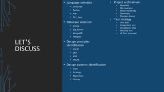 LET’S
DISCUSS
• Language selection
• JavaScript
• Python
• PHP
• C# / Java
• Database selection
• MySQL
• SQL Server
• MongoDB
• Postgres
• Design principles
identification
• SOLID
• DRY
• KISS
• YAGNI
• Design patterns identification
• State
• Strategy
• Repository
• Factory
• Project architecture
• Monolith
• Microservice
• Micro frontends
• Serverless
• Domain driven
• Test strategy
• Unit test
• Integration test
• Acceptance test
• Security test
• UI Test (cypress)
 