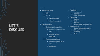 LET’S
DISCUSS
• Infrastructure
• VPS
• Cloud
• Self managed
• Cloud managed
• Deployment
• Continuous integration
• Self managed (Jenkins
etc.)
• GitHub, Azure
DevOps
• Continuous delivery
• Self managed (GoCD
etc.)
• BuildKite
• Scaling
• Horizontal
• Vertical
• Load balancing
• Security
• OAuth
• JWT
• Session
• Auth0/Okta/Cognito/AD
• Monitoring
• Azure AppInsight, AWS
CloudWatch
• Datadog
• ELK
 