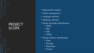 PROJECT
SCOPE
• Requirement analysis
• Project management
• Language selection
• Database selection
• Design principles identification
• SOLID
• DRY
• KISS
• YAGNI
• Design patterns identification
• State
• Strategy
• Repository
• Factory
 