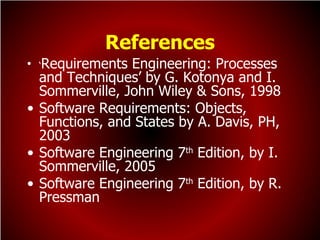 References
  Requirements Engineering: Processes
• ‘
  and Techniques’ by G. Kotonya and I.
  Sommerville, John Wiley & Sons, 1998
• Software Requirements: Objects,
  Functions, and States by A. Davis, PH,
  2003
• Software Engineering 7th Edition, by I.
  Sommerville, 2005
• Software Engineering 7th Edition, by R.
  Pressman
 