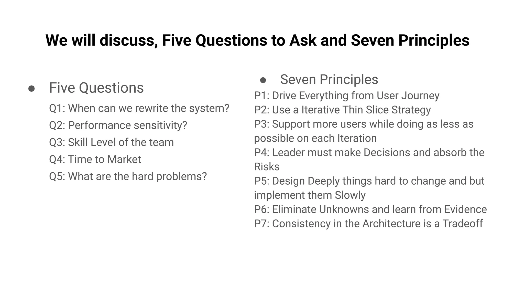 ● Seven Principles
P1: Drive Everything from User Journey
P2: Use a Iterative Thin Slice Strategy
P3: Support more users while doing as less as
possible on each Iteration
P4: Leader must make Decisions and absorb the
Risks
P5: Design Deeply things hard to change and but
implement them Slowly
P6: Eliminate Unknowns and learn from Evidence
P7: Consistency in the Architecture is a Tradeoff
We will discuss, Five Questions to Ask and Seven Principles
● Five Questions
Q1: When can we rewrite the system?
Q2: Performance sensitivity?
Q3: Skill Level of the team
Q4: Time to Market
Q5: What are the hard problems?
 