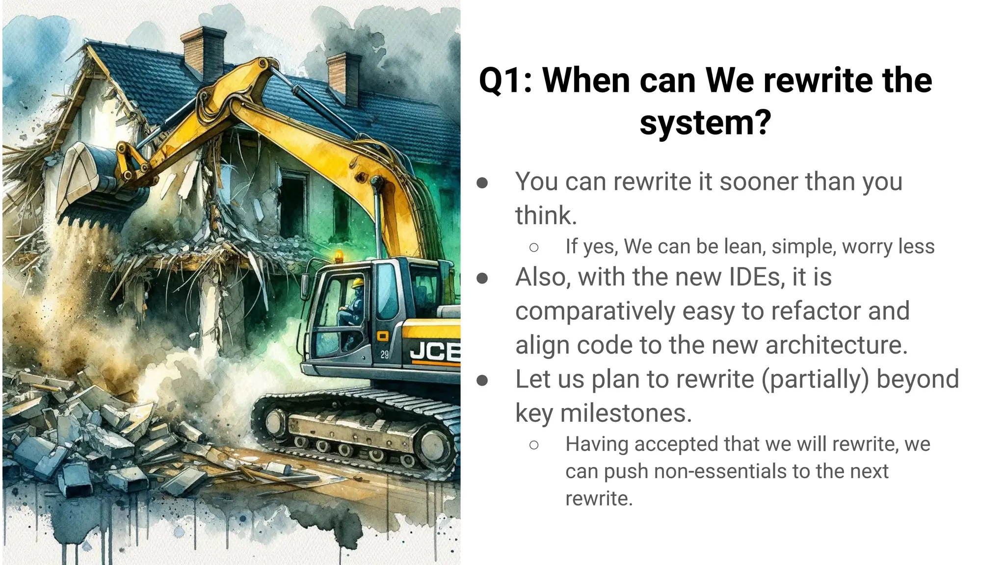 Q1: When can We rewrite the
system?
● You can rewrite it sooner than you
think.
○ If yes, We can be lean, simple, worry less
● Also, with the new IDEs, it is
comparatively easy to refactor and
align code to the new architecture.
● Let us plan to rewrite (partially) beyond
key milestones.
○ Having accepted that we will rewrite, we
can push non-essentials to the next
rewrite.
 