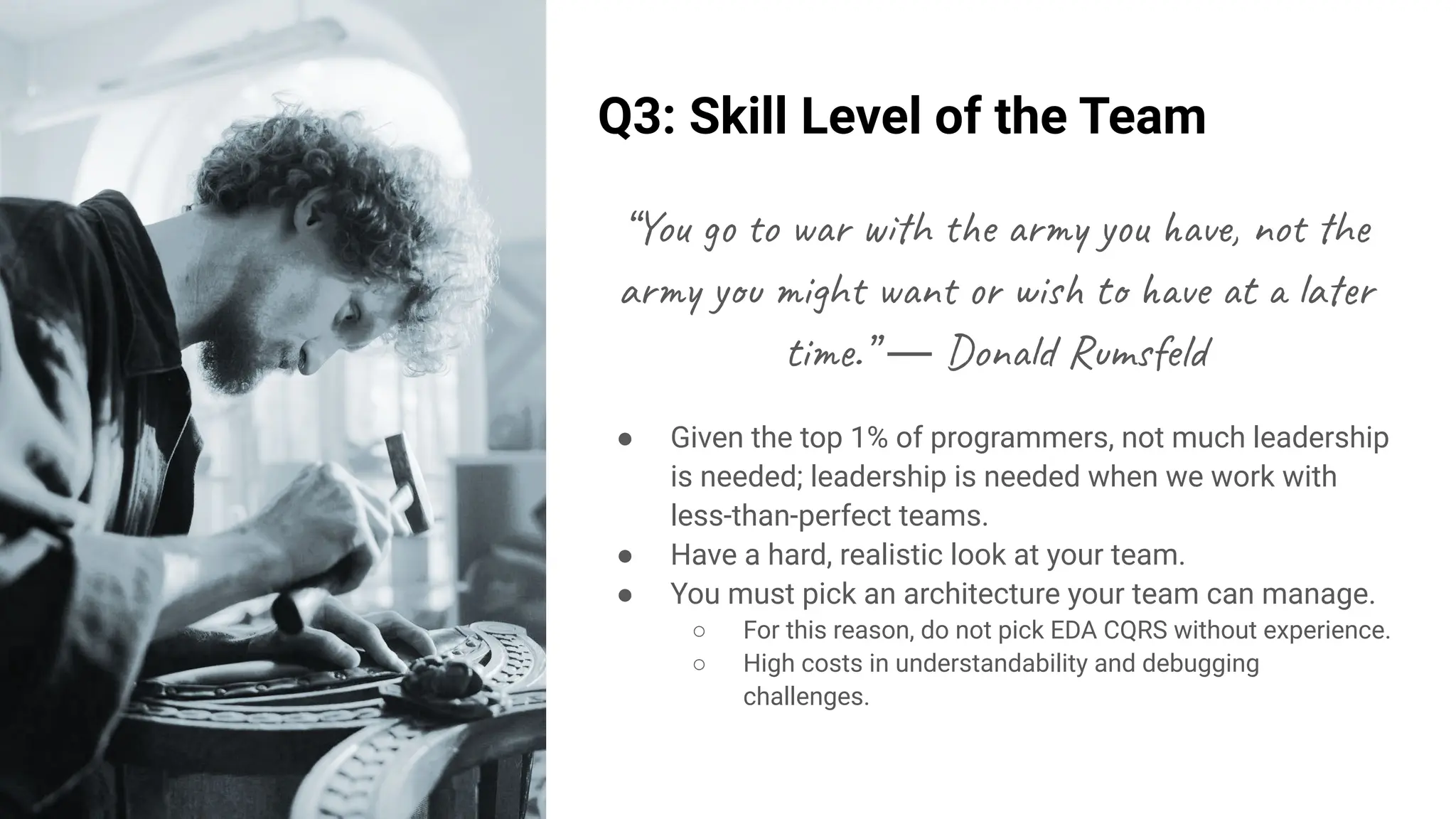 Q3: Skill Level of the Team
“You go to war with the army you have, not the
army you might want or wish to have at a later
time.” ― Donald Rumsfeld
● Given the top 1% of programmers, not much leadership
is needed; leadership is needed when we work with
less-than-perfect teams.
● Have a hard, realistic look at your team.
● You must pick an architecture your team can manage.
○ For this reason, do not pick EDA CQRS without experience.
○ High costs in understandability and debugging
challenges.
 