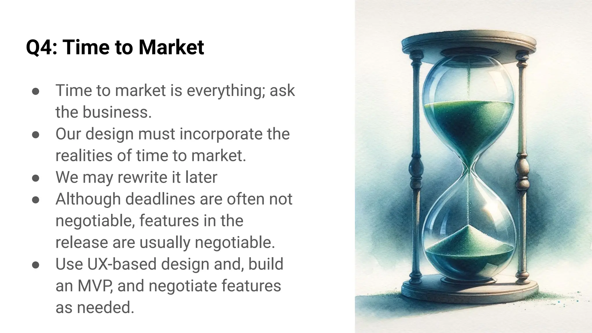 Q4: Time to Market
● Time to market is everything; ask
the business.
● Our design must incorporate the
realities of time to market.
● We may rewrite it later
● Although deadlines are often not
negotiable, features in the
release are usually negotiable.
● Use UX-based design and, build
an MVP, and negotiate features
as needed.
 