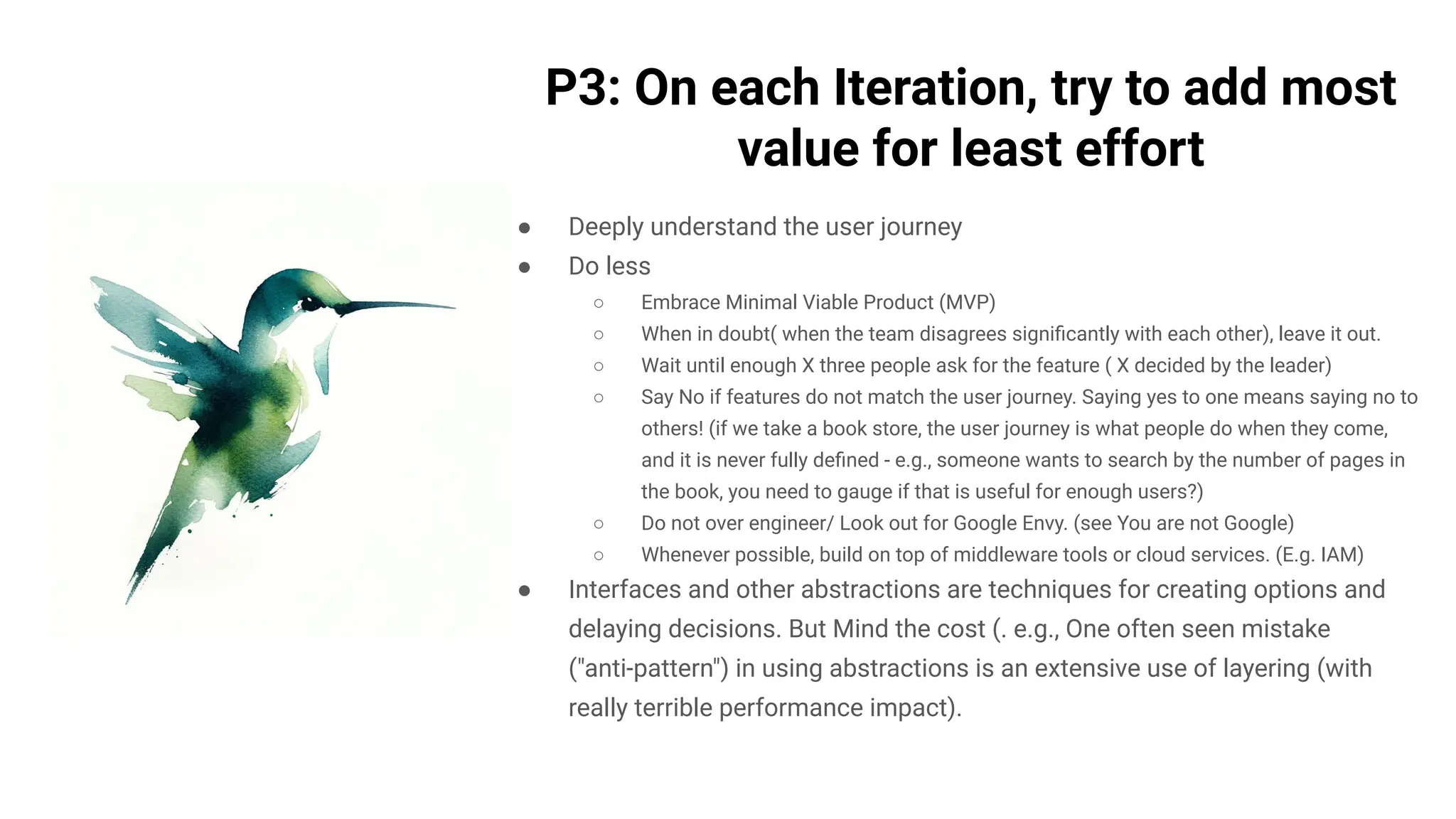 P3: On each Iteration, try to add most
value for least effort
● Deeply understand the user journey
● Do less
○ Embrace Minimal Viable Product (MVP)
○ When in doubt( when the team disagrees signiﬁcantly with each other), leave it out.
○ Wait until enough X three people ask for the feature ( X decided by the leader)
○ Say No if features do not match the user journey. Saying yes to one means saying no to
others! (if we take a book store, the user journey is what people do when they come,
and it is never fully deﬁned - e.g., someone wants to search by the number of pages in
the book, you need to gauge if that is useful for enough users?)
○ Do not over engineer/ Look out for Google Envy. (see You are not Google)
○ Whenever possible, build on top of middleware tools or cloud services. (E.g. IAM)
● Interfaces and other abstractions are techniques for creating options and
delaying decisions. But Mind the cost (. e.g., One often seen mistake
("anti-pattern") in using abstractions is an extensive use of layering (with
really terrible performance impact).
 