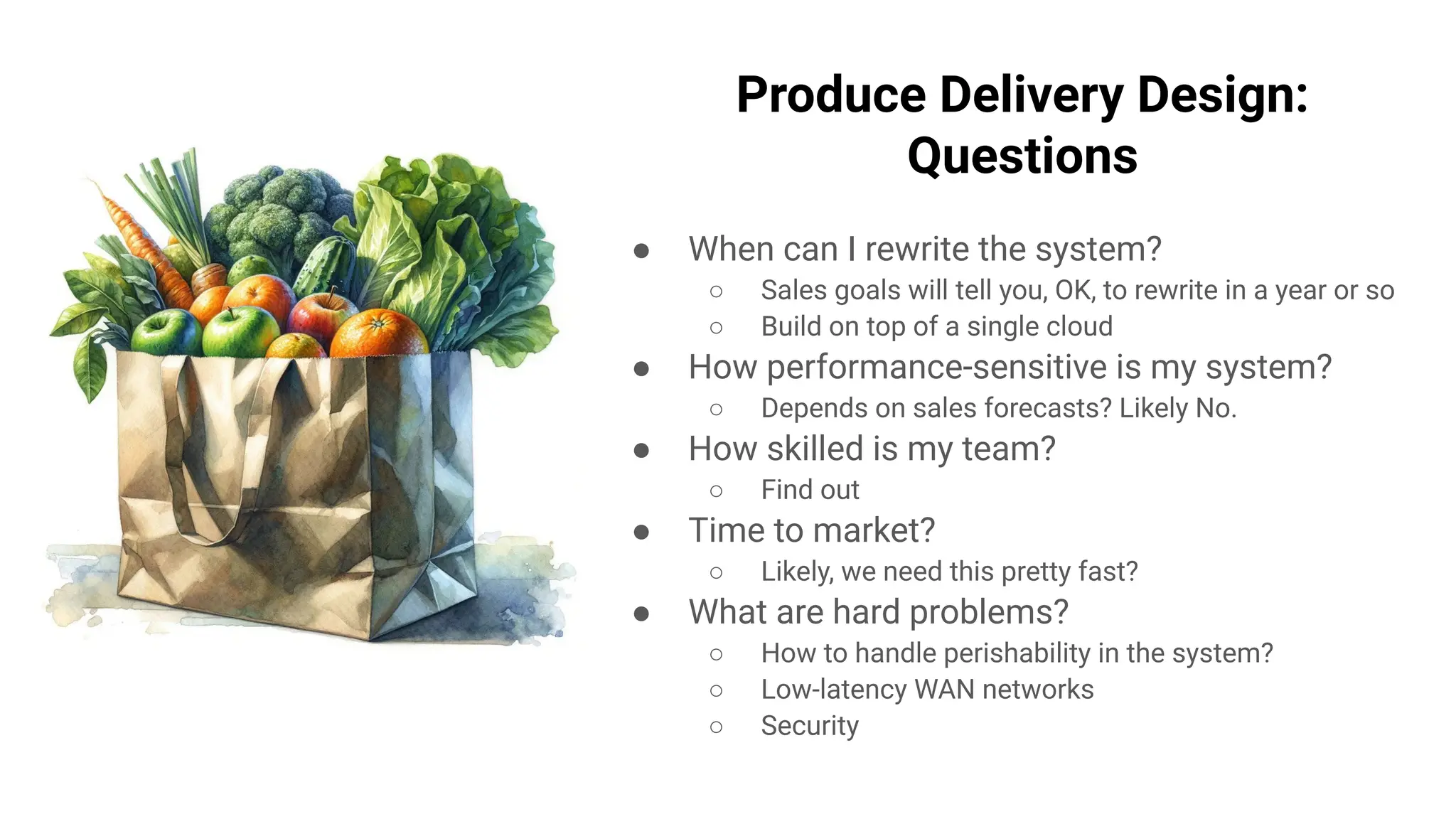 Produce Delivery Design:
Questions
● When can I rewrite the system?
○ Sales goals will tell you, OK, to rewrite in a year or so
○ Build on top of a single cloud
● How performance-sensitive is my system?
○ Depends on sales forecasts? Likely No.
● How skilled is my team?
○ Find out
● Time to market?
○ Likely, we need this pretty fast?
● What are hard problems?
○ How to handle perishability in the system?
○ Low-latency WAN networks
○ Security
 