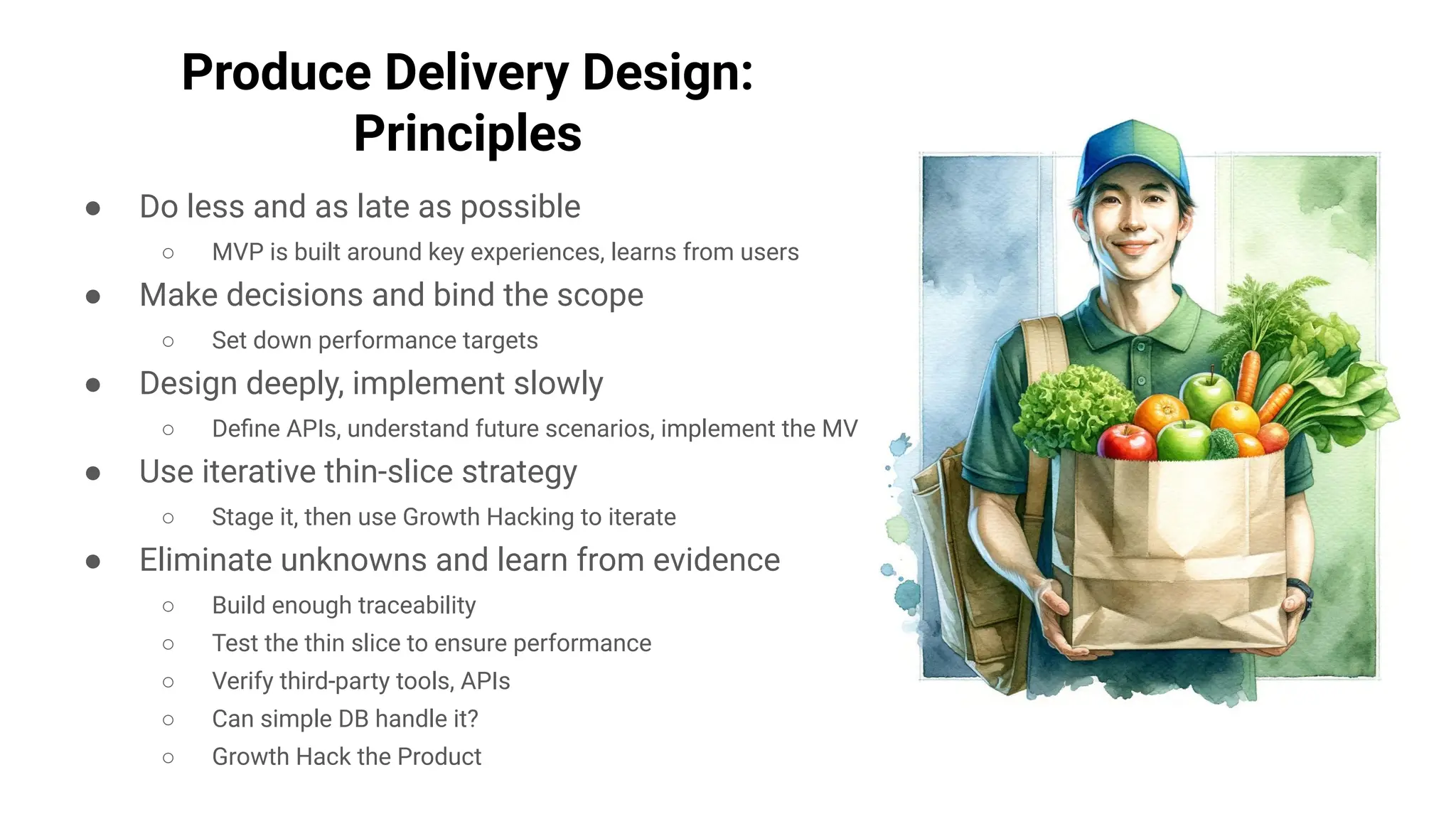 Produce Delivery Design:
Principles
● Do less and as late as possible
○ MVP is built around key experiences, learns from users
● Make decisions and bind the scope
○ Set down performance targets
● Design deeply, implement slowly
○ Deﬁne APIs, understand future scenarios, implement the MVP
● Use iterative thin-slice strategy
○ Stage it, then use Growth Hacking to iterate
● Eliminate unknowns and learn from evidence
○ Build enough traceability
○ Test the thin slice to ensure performance
○ Verify third-party tools, APIs
○ Can simple DB handle it?
○ Growth Hack the Product
 