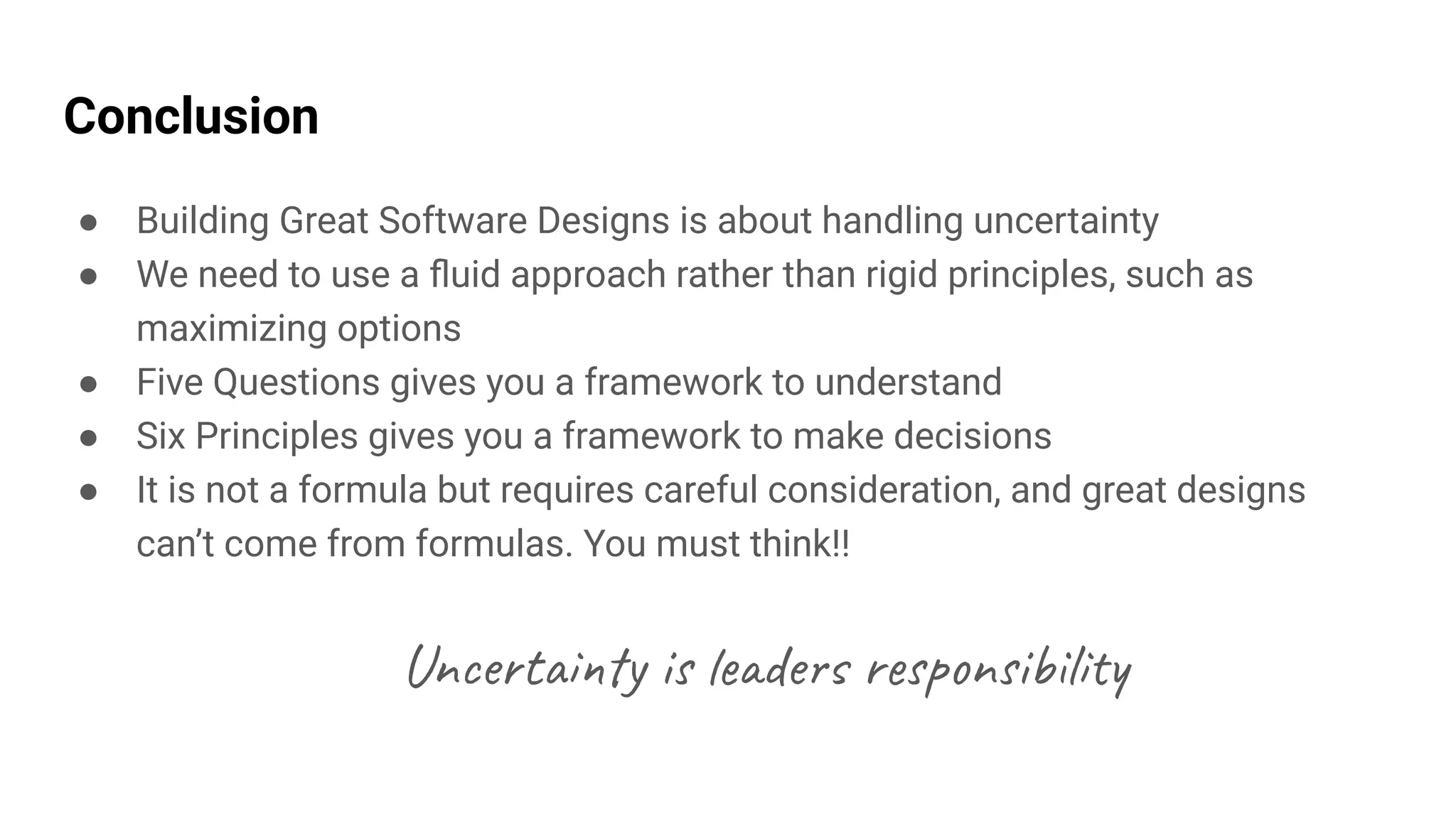 Conclusion
● Building Great Software Designs is about handling uncertainty
● We need to use a ﬂuid approach rather than rigid principles, such as
maximizing options
● Five Questions gives you a framework to understand
● Six Principles gives you a framework to make decisions
● It is not a formula but requires careful consideration, and great designs
can’t come from formulas. You must think!!
Uncertainty is leaders responsibility
 