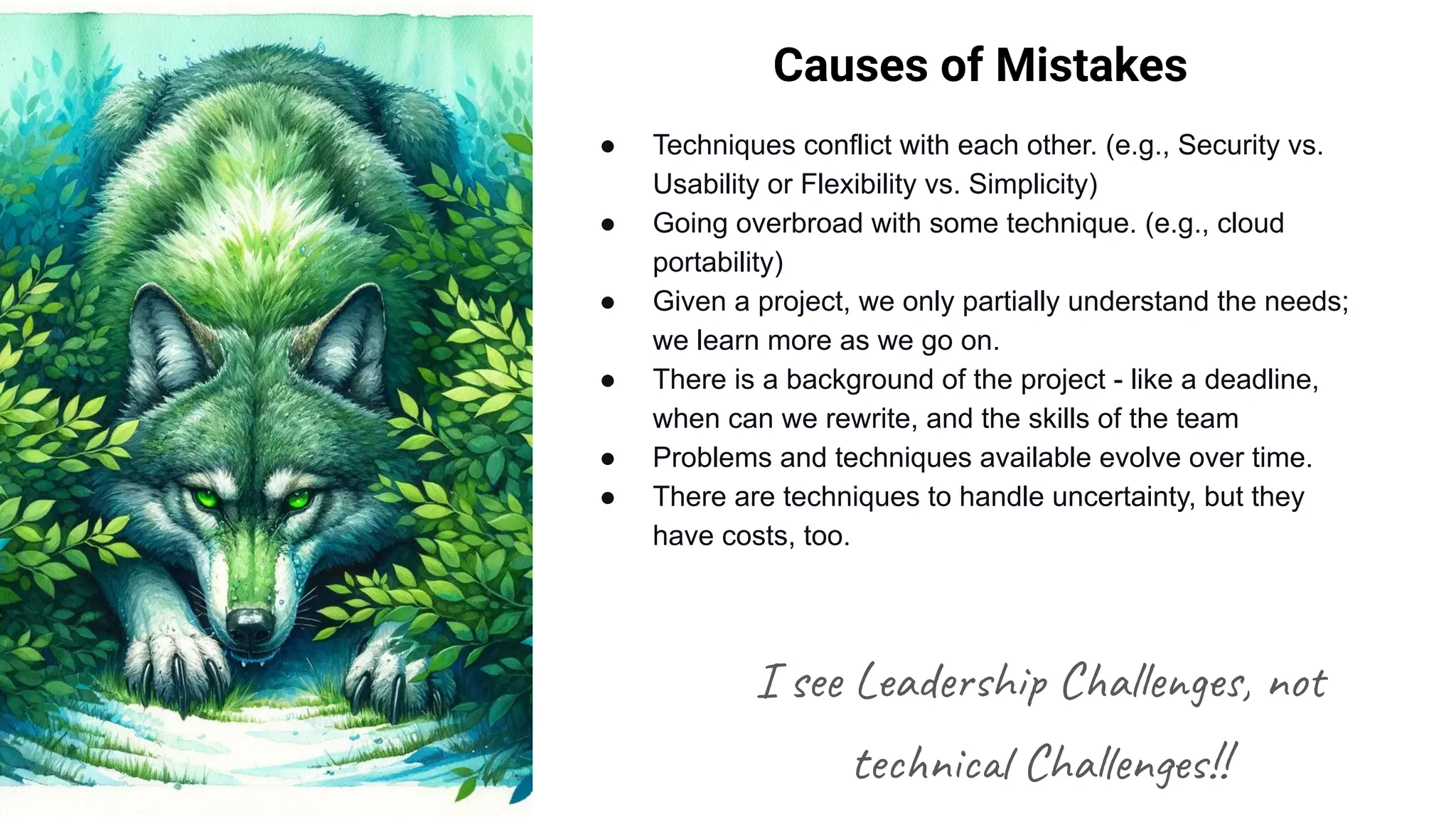 Causes of Mistakes
● Techniques conflict with each other. (e.g., Security vs.
Usability or Flexibility vs. Simplicity)
● Going overbroad with some technique. (e.g., cloud
portability)
● Given a project, we only partially understand the needs;
we learn more as we go on.
● There is a background of the project - like a deadline,
when can we rewrite, and the skills of the team
● Problems and techniques available evolve over time.
● There are techniques to handle uncertainty, but they
have costs, too.
I see Leadership Challenges, not
technical Challenges!!
 