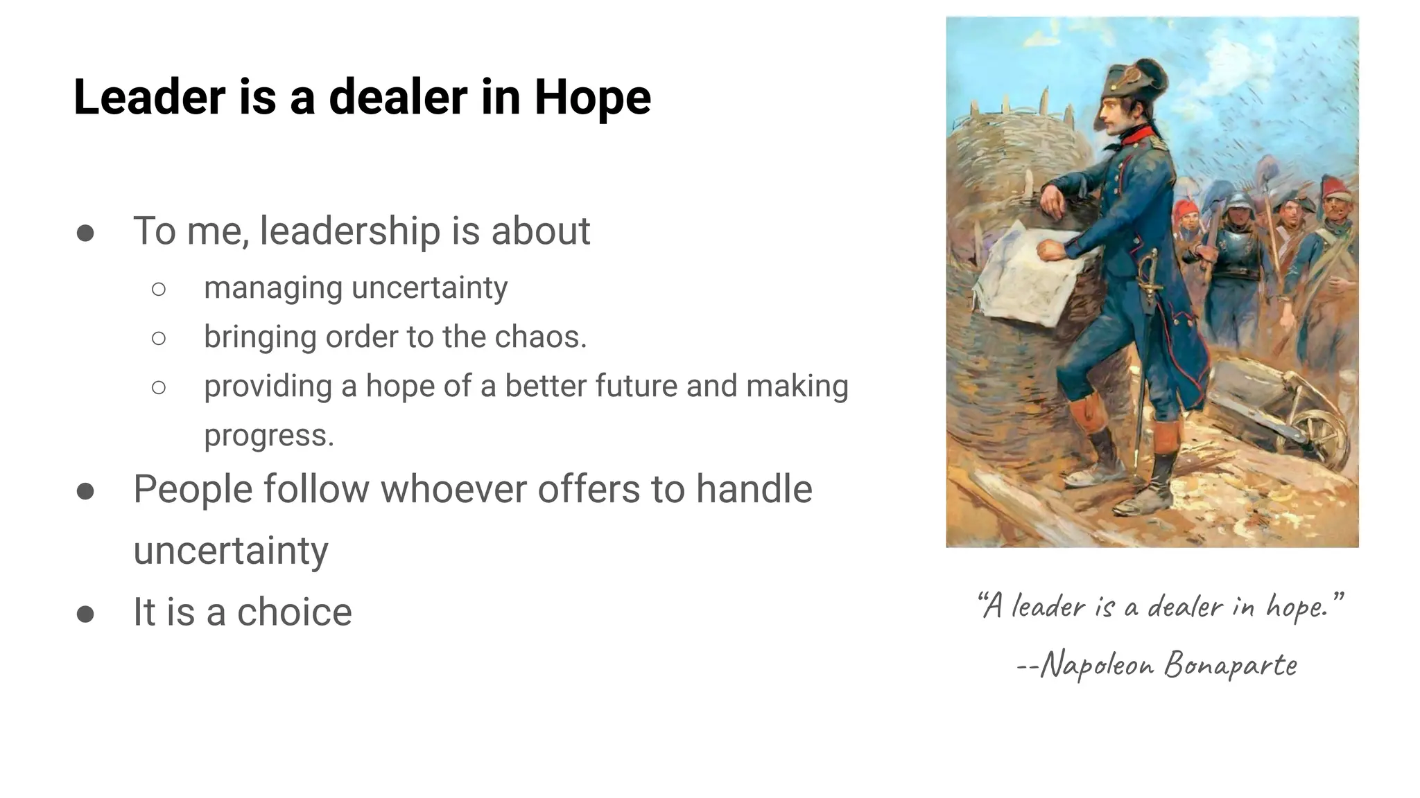 Leader is a dealer in Hope
● To me, leadership is about
○ managing uncertainty
○ bringing order to the chaos.
○ providing a hope of a better future and making
progress.
● People follow whoever offers to handle
uncertainty
● It is a choice “A leader is a dealer in hope.”
--Napoleon Bonaparte
 