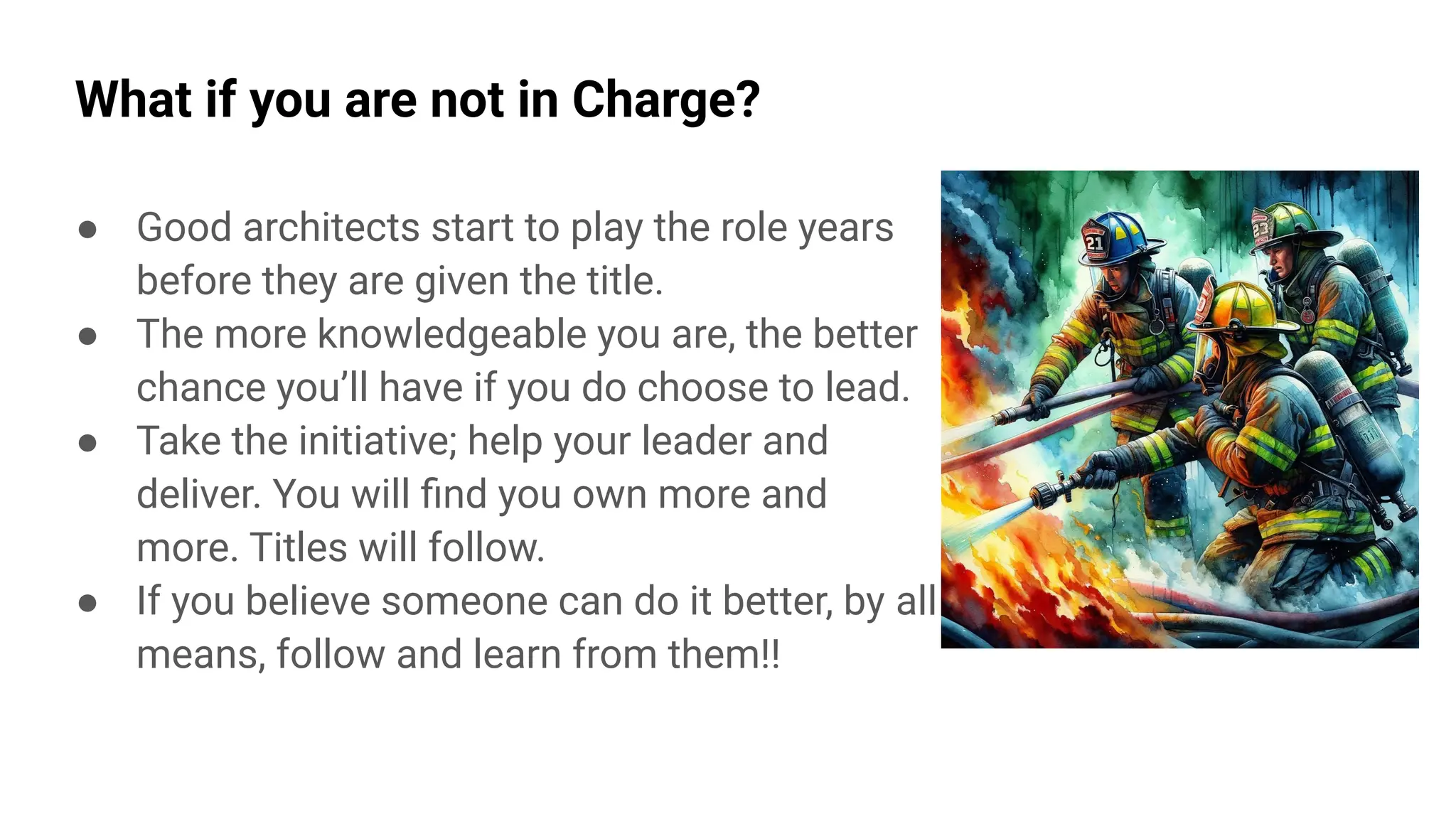 What if you are not in Charge?
● Good architects start to play the role years
before they are given the title.
● The more knowledgeable you are, the better
chance you’ll have if you do choose to lead.
● Take the initiative; help your leader and
deliver. You will ﬁnd you own more and
more. Titles will follow.
● If you believe someone can do it better, by all
means, follow and learn from them!!
 