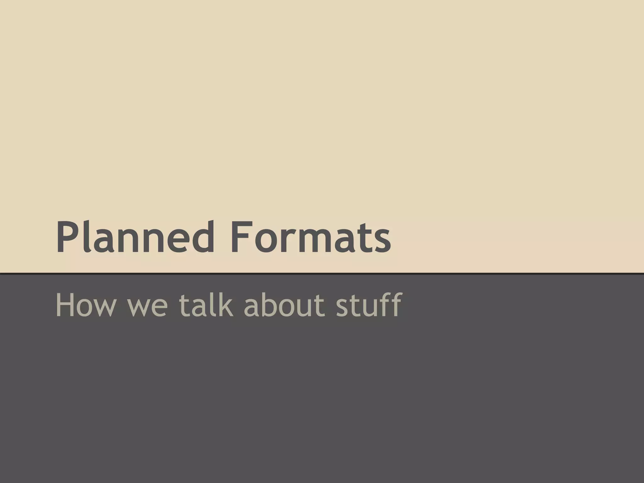 Planned Formats
How we talk about stuff
 
