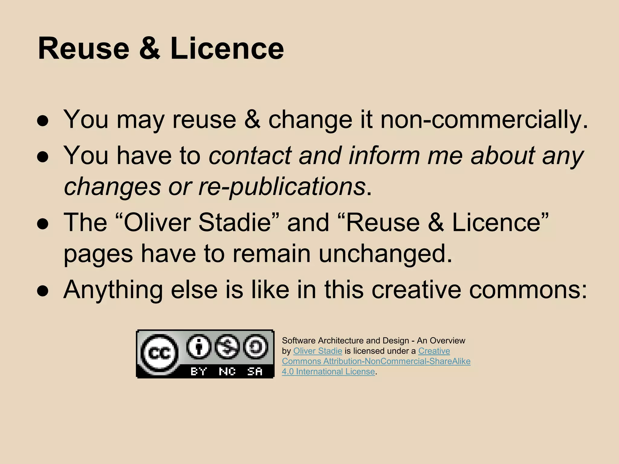 Reuse & Licence
● You may reuse & change it non-commercially.
● You have to contact and inform me about any
changes or re-publications.
● The “Oliver Stadie” and “Reuse & Licence”
pages have to remain unchanged.
● Anything else is like in this creative commons:
Software Architecture and Design - An Overview
by Oliver Stadie is licensed under a Creative
Commons Attribution-NonCommercial-ShareAlike
4.0 International License.
 