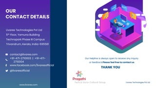 OUR
CONTACT DETAILS
Livares Technologies Pvt Ltd
5th Floor, Yamuna Building
Technopark Phase III Campus
Trivandrum, Kerala, India-695581
Livares Technologies Pvt Ltd
Tech & Socio-Cultural Group
Our helpline is always open to receive any inquiry
or feedback.Please feel free to contact us
www.livares.com
contact@livares.com
@livaresofficial
www.facebook.com/livaresofficial
+91-471-2710003 | +91-471-
2710004
THANK YOU
 