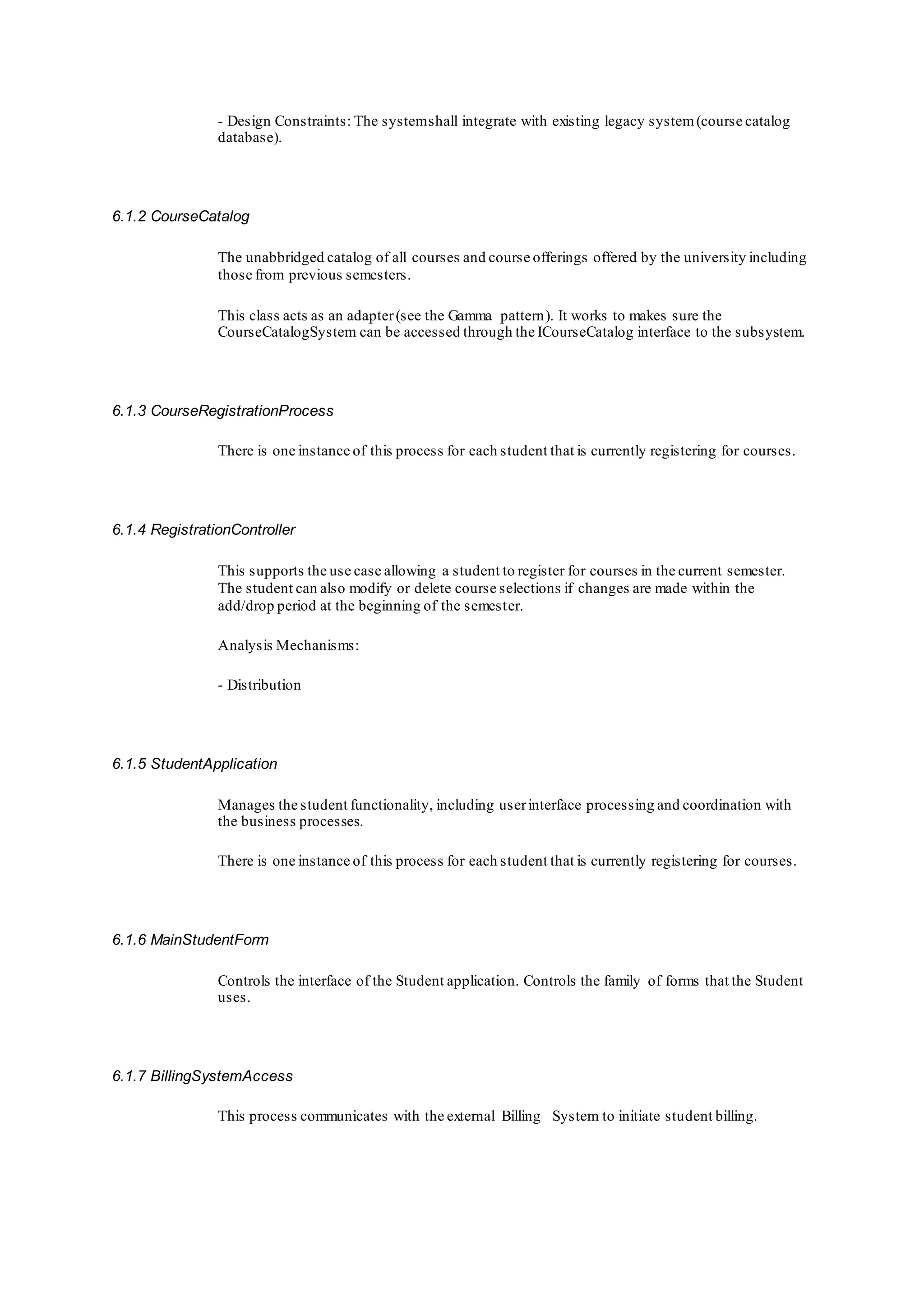 - Design Constraints: The systemshall integrate with existing legacy system(course catalog
database).
6.1.2 CourseCatalog
The unabbridged catalog of all courses and course offerings offered by the university including
those from previous semesters.
This class acts as an adapter(see the Gamma pattern). It works to makes sure the
CourseCatalogSystem can be accessed through the ICourseCatalog interface to the subsystem.
6.1.3 CourseRegistrationProcess
There is one instance of this process for each student that is currently registering for courses.
6.1.4 RegistrationController
This supports the use case allowing a student to register for courses in the current semester.
The student can also modify or delete course selections if changes are made within the
add/drop period at the beginning of the semester.
Analysis Mechanisms:
- Distribution
6.1.5 StudentApplication
Manages the student functionality, including userinterface processing and coordination with
the business processes.
There is one instance of this process for each student that is currently registering for courses.
6.1.6 MainStudentForm
Controls the interface of the Student application. Controls the family of forms that the Student
uses.
6.1.7 BillingSystemAccess
This process communicates with the external Billing System to initiate student billing.
 